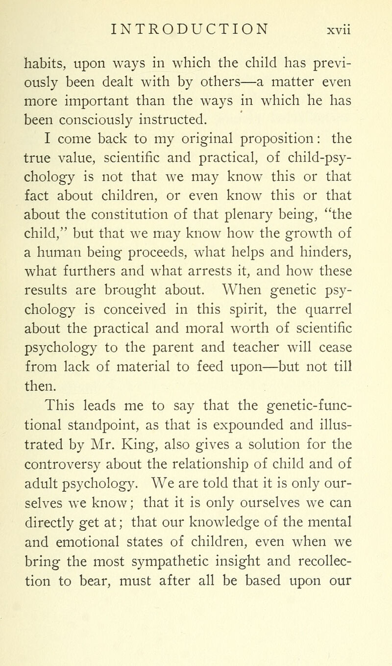 habits, upon ways in which the child has previ- ously been dealt with by others—a matter even more important than the ways in which he has been consciously instructed. I come back to my original proposition: the true value, scientific and practical, of child-psy- chology is not that we may know this or that fact about children, or even know this or that about the constitution of that plenary being, the child, but that we may know how the growth of a human being proceeds, what helps and hinders, what furthers and what arrests it, and how these results are brought about. When genetic psy- chology is conceived in this spirit, the quarrel about the practical and moral worth of scientific psychology to the parent and teacher will cease from lack of material to feed upon—but not till then. This leads me to say that the genetic-func- tional standpoint, as that is expounded and illus- trated by Mr. King, also gives a solution for the controversy about the relationship of child and of adult psychology. We are told that it is only our- selves we know; that it is only ourselves we can directly get at; that our knowledge of the mental and emotional states of children, even when we bring the most sympathetic insight and recollec- tion to bear, must after all be based upon our