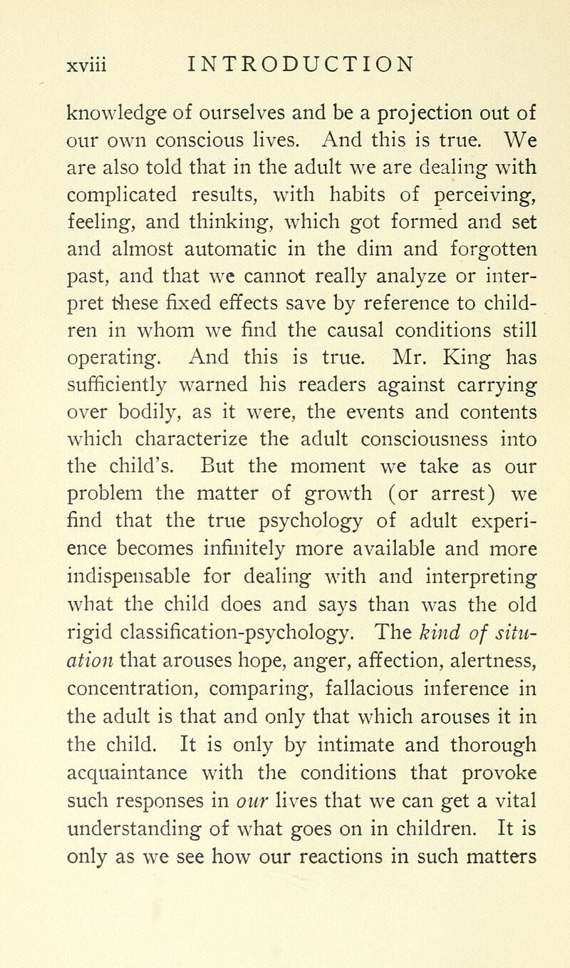 knowledge of ourselves and be a projection out of our own conscious lives. And this is true. We are also told that in the adult we are dealing with complicated results, with habits of perceiving, feeling, and thinking, which got formed and set and almost automatic in the dim and forgotten past, and that we cannot really analyze or inter- pret these fixed effects save by reference to child- ren in whom we find the causal conditions still operating. And this is true. Mr. King has sufficiently warned his readers against carrying over bodily, as it were, the events and contents which characterize the adult consciousness into the child's. But the moment we take as our problem the matter of growth (or arrest) we find that the true psychology of adult experi- ence becomes infinitely more available and more indispensable for dealing with and interpreting what the child does and says than was the old rigid classification-psychology. The kind of situ- ation that arouses hope, anger, affection, alertness, concentration, comparing, fallacious inference in the adult is that and only that which arouses it in the child. It is only by intimate and thorough acquaintance with the conditions that provoke such responses in our lives that we can get a vital understanding of what goes on in children. It is only as we see how our reactions in such matters