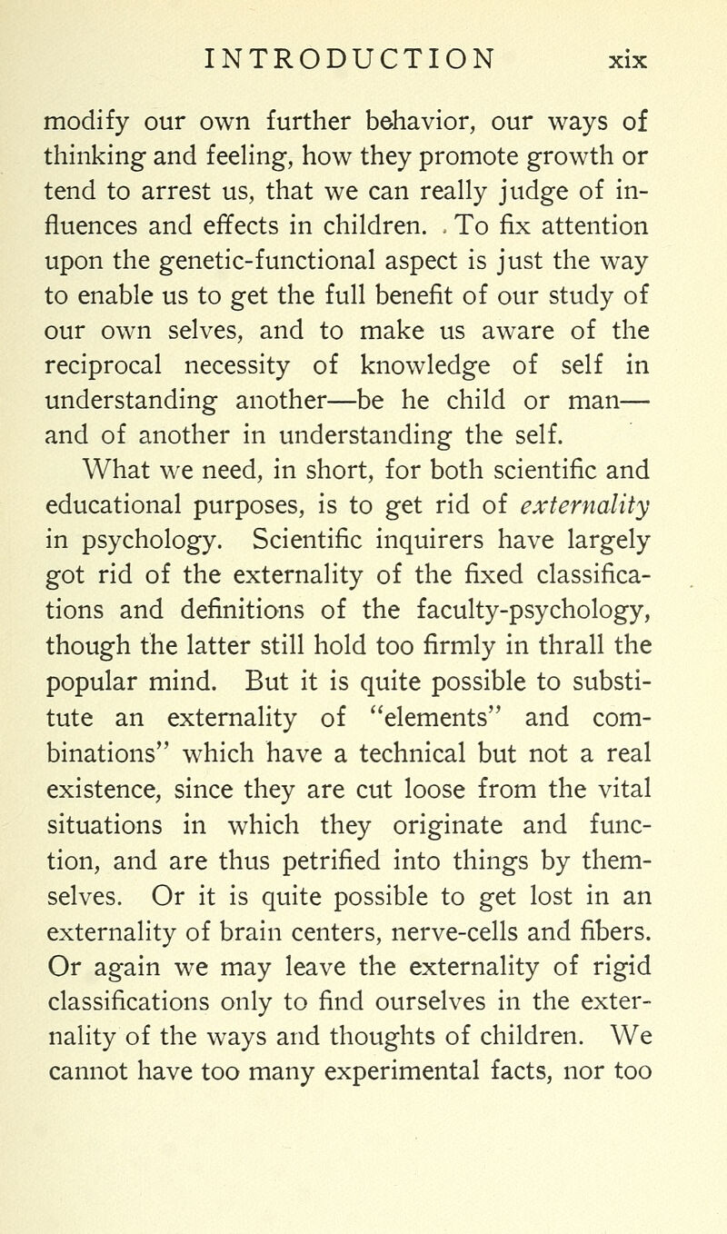 modify our own further behavior, our ways of thinking and feeling, how they promote growth or tend to arrest us, that we can really judge of in- fluences and effects in children. - To fix attention upon the genetic-functional aspect is just the way to enable us to get the full benefit of our study of our own selves, and to make us aware of the reciprocal necessity of knowledge of self in understanding another—be he child or man— and of another in understanding the self. What we need, in short, for both scientific and educational purposes, is to get rid of externality in psychology. Scientific inquirers have largely got rid of the externality of the fixed classifica- tions and definitions of the faculty-psychology, though the latter still hold too firmly in thrall the popular mind. But it is quite possible to substi- tute an externality of elements and com- binations which have a technical but not a real existence, since they are cut loose from the vital situations in which they originate and func- tion, and are thus petrified into things by them- selves. Or it is quite possible to get lost in an externality of brain centers, nerve-cells and fibers. Or again we may leave the externality of rigid classifications only to find ourselves in the exter- nality of the ways and thoughts of children. We cannot have too many experimental facts, nor too