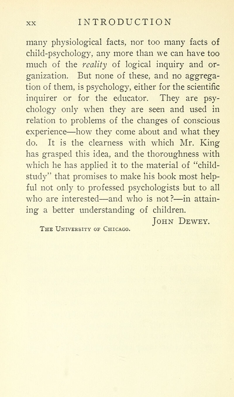 many physiological facts, nor too many facts of child-psychology, any more than we can have too much of the reality of logical inquiry and or- ganization. But none of these, and no aggrega- tion of them, is psychology, either for the scientific inquirer or for the educator. They are psy- chology only when they are seen and used in relation to problems of the changes of conscious experience—how they come about and what they do. It is the clearness with which Mr. King has grasped this idea, and the thoroughness with which he has applied it to the material of child- study that promises to make his book most help- ful not only to professed psychologists but to all who are interested—and who is not?—in attain- ing a better understanding of children. John Dewey. The University of Chicago.