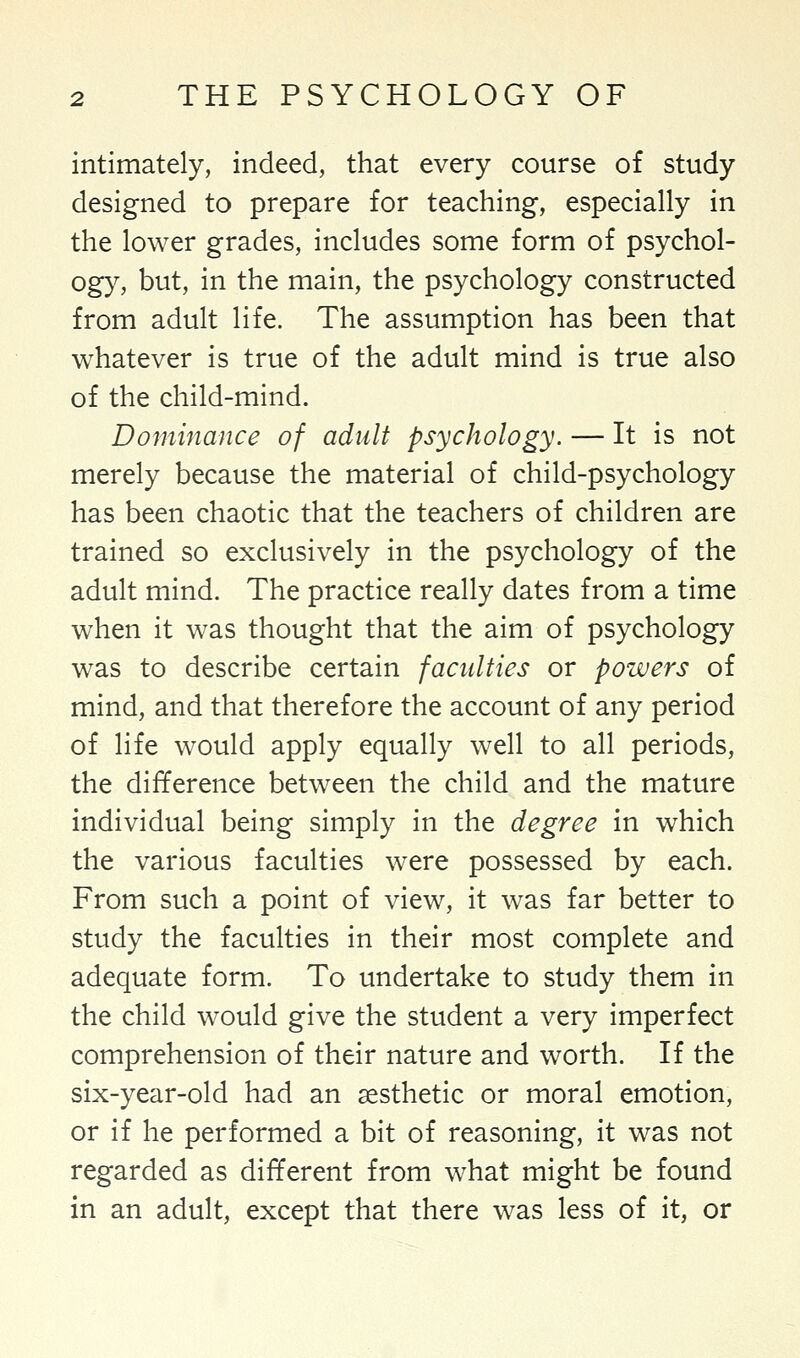 intimately, indeed, that every course of study designed to prepare for teaching, especially in the lower grades, includes some form of psychol- ogy, but, in the main, the psychology constructed from adult life. The assumption has been that whatever is true of the adult mind is true also of the child-mind. Dominance of adult psychology. — It is not merely because the material of child-psychology has been chaotic that the teachers of children are trained so exclusively in the psychology of the adult mind. The practice really dates from a time when it was thought that the aim of psychology was to describe certain faculties or powers of mind, and that therefore the account of any period of life would apply equally well to all periods, the difference between the child and the mature individual being simply in the degree in which the various faculties were possessed by each. From such a point of view, it was far better to study the faculties in their most complete and adequate form. To undertake to study them in the child would give the student a very imperfect comprehension of their nature and worth. If the six-year-old had an aesthetic or moral emotion, or if he performed a bit of reasoning, it was not regarded as different from what might be found in an adult, except that there was less of it, or