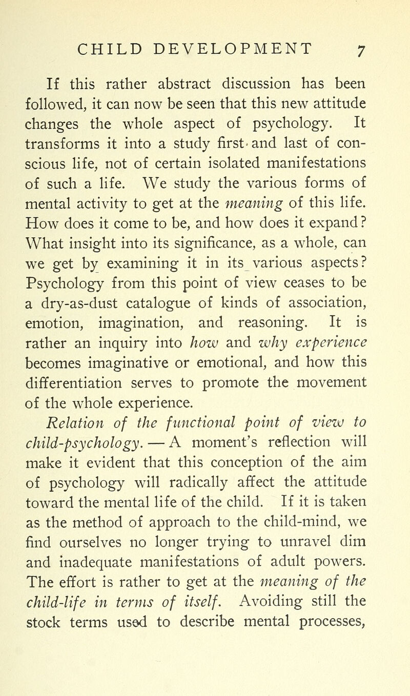 If this rather abstract discussion has been followed, it can now be seen that this new attitude changes the whole aspect of psychology. It transforms it into a study first-and last of con- scious life, not of certain isolated manifestations of such a life. We study the various forms of mental activity to get at the meaning of this life. How does it come to be, and how does it expand ? What insight into its significance, as a whole, can we get by examining it in its various aspects? Psychology from this point of view ceases to be a dry-as-dust catalogue of kinds of association, emotion, imagination, and reasoning. It is rather an inquiry into how and why experience becomes imaginative or emotional, and how this differentiation serves to promote the movement of the whole experience. Relation of the functional point of view to child-psychology. — A moment's reflection will make it evident that this conception of the aim of psychology will radically affect the attitude toward the mental life of the child. If it is taken as the method of approach to the child-mind, we find ourselves no longer trying to unravel dim and inadequate manifestations of adult powers. The effort is rather to get at the meaning of the child-life in terms of itself. Avoiding still the stock terms usod to describe mental processes,