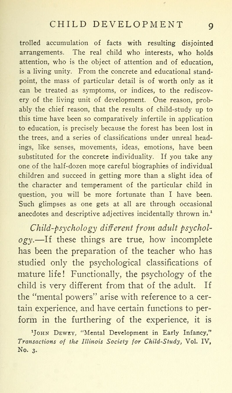 trolled accumulation of facts with resulting disjointed arrangements. The real child who interests, who holds attention, who is the object of attention and of education, is a living unity. From the concrete and educational stand- point, the mass of particular detail is of worth only as it can be treated as symptoms, or indices, to the rediscov- ery of the living unit of development. One reason, prob- ably the chief reason, that the results of child-study up to this time have been so comparatively infertile in application to education, is precisely because the forest has been lost in the trees, and a series of classifications under unreal head- ings, like senses, movements, ideas, emotions, have been substituted for the concrete individuality. If you take any one of the half-dozen more careful biographies of individual children and succeed in getting more than a slight idea of the character and temperament of the particular child in question, you will be more fortunate than I have been. Such glimpses as one gets at all are through occasional anecdotes and descriptive adjectives incidentally thrown in.1 Child-psychology different from adult psychol- ogy.—If these things are true, how incomplete has been the preparation of the teacher who has studied only the psychological classifications of mature life! Functionally, the psychology of the child is very different from that of the adult. If the mental powers arise with reference to a cer- tain experience, and have certain functions to per- form in the furthering of the experience, it is Mohn Dewey, Mental Development in Early Infancy, Transactions of the Illinois Society for Child-Study, Vol. IV, No. 3.