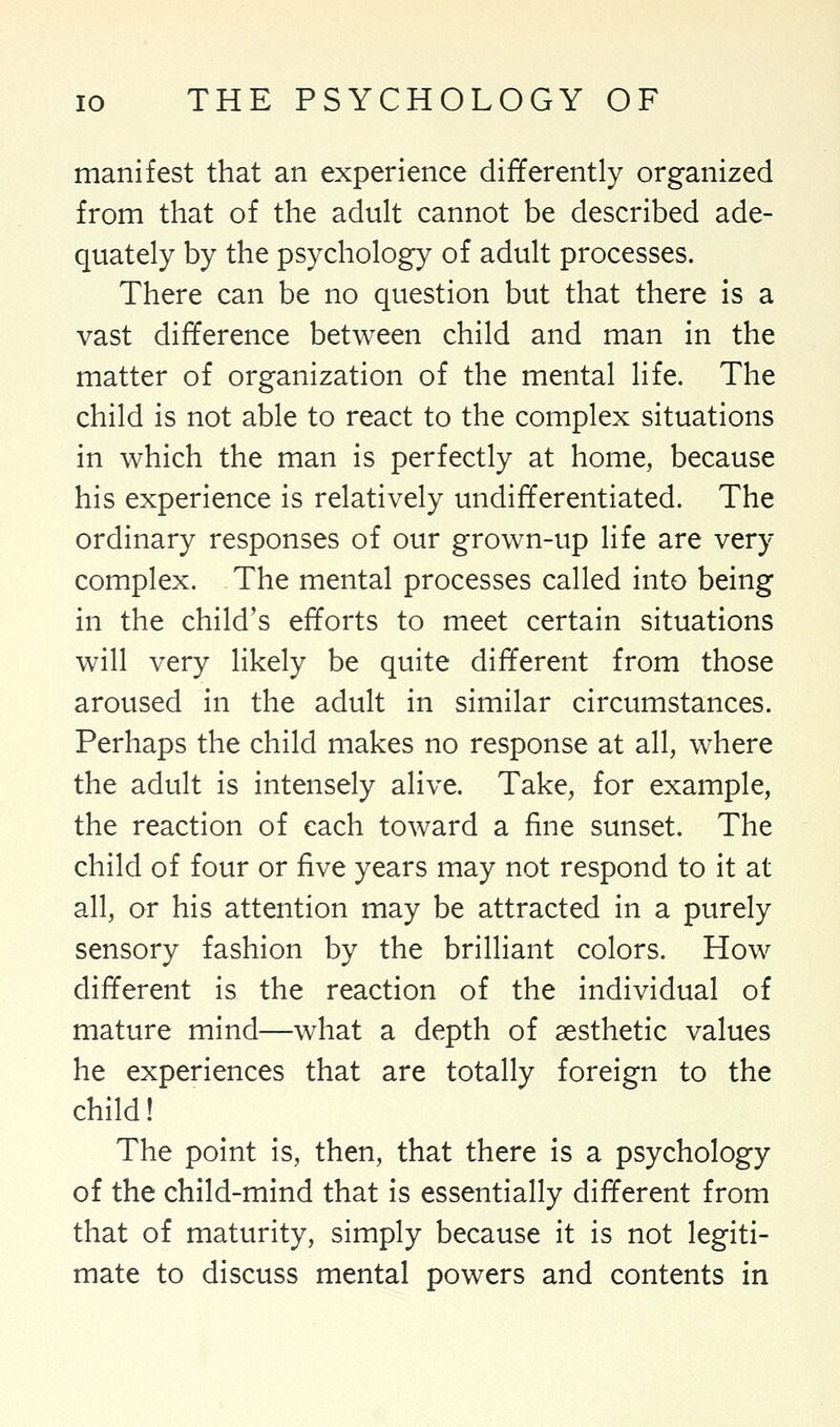 manifest that an experience differently organized from that of the adult cannot be described ade- quately by the psychology of adult processes. There can be no question but that there is a vast difference between child and man in the matter of organization of the mental life. The child is not able to react to the complex situations in which the man is perfectly at home, because his experience is relatively undifferentiated. The ordinary responses of our grown-up life are very complex. The mental processes called into being in the child's efforts to meet certain situations will very likely be quite different from those aroused in the adult in similar circumstances. Perhaps the child makes no response at all, where the adult is intensely alive. Take, for example, the reaction of each toward a fine sunset. The child of four or five years may not respond to it at all, or his attention may be attracted in a purely sensory fashion by the brilliant colors. How different is the reaction of the individual of mature mind—what a depth of aesthetic values he experiences that are totally foreign to the child! The point is, then, that there is a psychology of the child-mind that is essentially different from that of maturity, simply because it is not legiti- mate to discuss mental powers and contents in