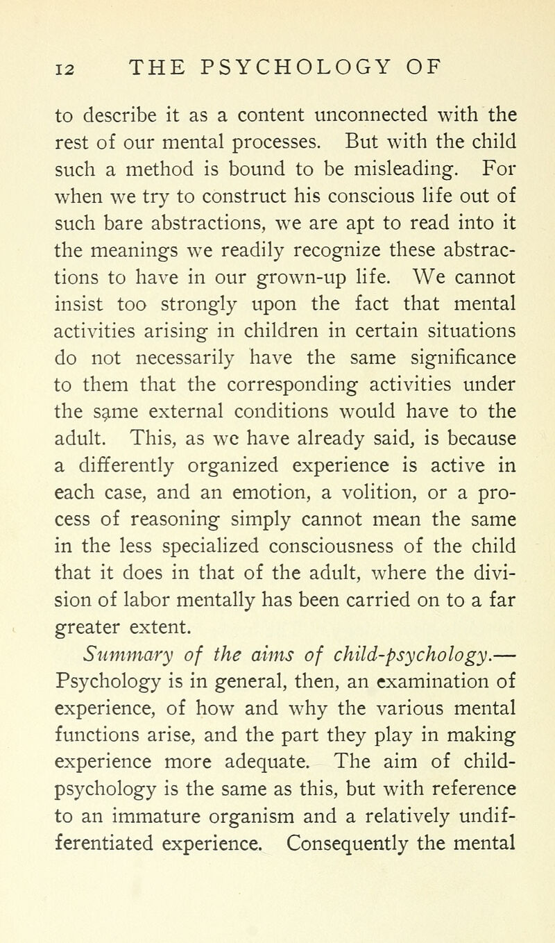 to describe it as a content unconnected with the rest of our mental processes. But with the child such a method is bound to be misleading. For when we try to construct his conscious life out of such bare abstractions, we are apt to read into it the meanings we readily recognize these abstrac- tions to have in our grown-up life. We cannot insist too strongly upon the fact that mental activities arising in children in certain situations do not necessarily have the same significance to them that the corresponding activities under the same external conditions would have to the adult. This, as we have already said, is because a differently organized experience is active in each case, and an emotion, a volition, or a pro- cess of reasoning simply cannot mean the same in the less specialized consciousness of the child that it does in that of the adult, where the divi- sion of labor mentally has been carried on to a far greater extent. Summary of the aims of child-psychology.— Psychology is in general, then, an examination of experience, of how and why the various mental functions arise, and the part they play in making experience more adequate. The aim of child- psychology is the same as this, but with reference to an immature organism and a relatively undif- ferentiated experience. Consequently the mental