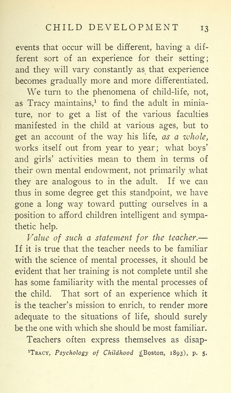 events that occur will be different, having a dif- ferent sort of an experience for their setting; and they will vary constantly as that experience becomes gradually more and more differentiated. We turn to the phenomena of child-life, not, as Tracy maintains,1 to find the adult in minia- ture, nor to get a list of the various faculties manifested in the child at various ages, but to get an account of the way his life, as a whole, works itself out from year to year; what boys' and girls' activities mean to them in terms of their own mental endowment, not primarily what they are analogous to in the adult. If we can thus in some degree get this standpoint, we have gone a long way toward putting ourselves in a position to afford children intelligent and sympa- thetic help. Value of such a statement for the teacher.— If it is true that the teacher needs to be familiar with the science of mental processes, it should be evident that her training is not complete until she has some familiarity with the mental processes of the child. That sort of an experience which it is the teacher's mission to enrich, to render more adequate to the situations of life, should surely be the one with which she should be most familiar. Teachers often express themselves as disap- ^Tracy, Psychology of Childhood ^Boston, 1893), p. 5.