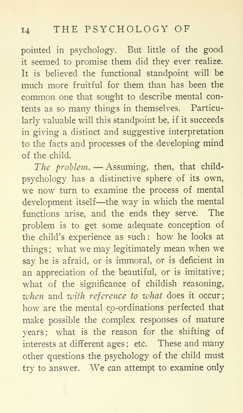 pointed in psychology. But little of the good it seemed to promise them did they ever realize. It is believed the functional standpoint will be much more fruitful for them than has been the common one that sought to describe mental con- tents as so many things in themselves. Particu- larly valuable will this standpoint be, if it succeeds in giving a distinct and suggestive interpretation to the facts and processes of the developing mind of the child. The problem. — Assuming, then, that child- psychology has a distinctive sphere of its own, we now turn to examine the process of mental development itself—the way in which the mental functions arise, and the ends they serve. The problem is to get some adequate conception of the child's experience as such: how he looks at things; what we may legitimately mean when we say he is afraid, or is immoral, or is deficient in an appreciation of the beautiful, or is imitative; what of the significance of childish reasoning, when and with reference to what does it occur; how are the mental co-ordinations perfected that make possible the complex responses of mature years; what is the reason for the shifting of interests at different ages; etc. These and many other questions the psychology of the child must try to answer. We can attempt to examine only