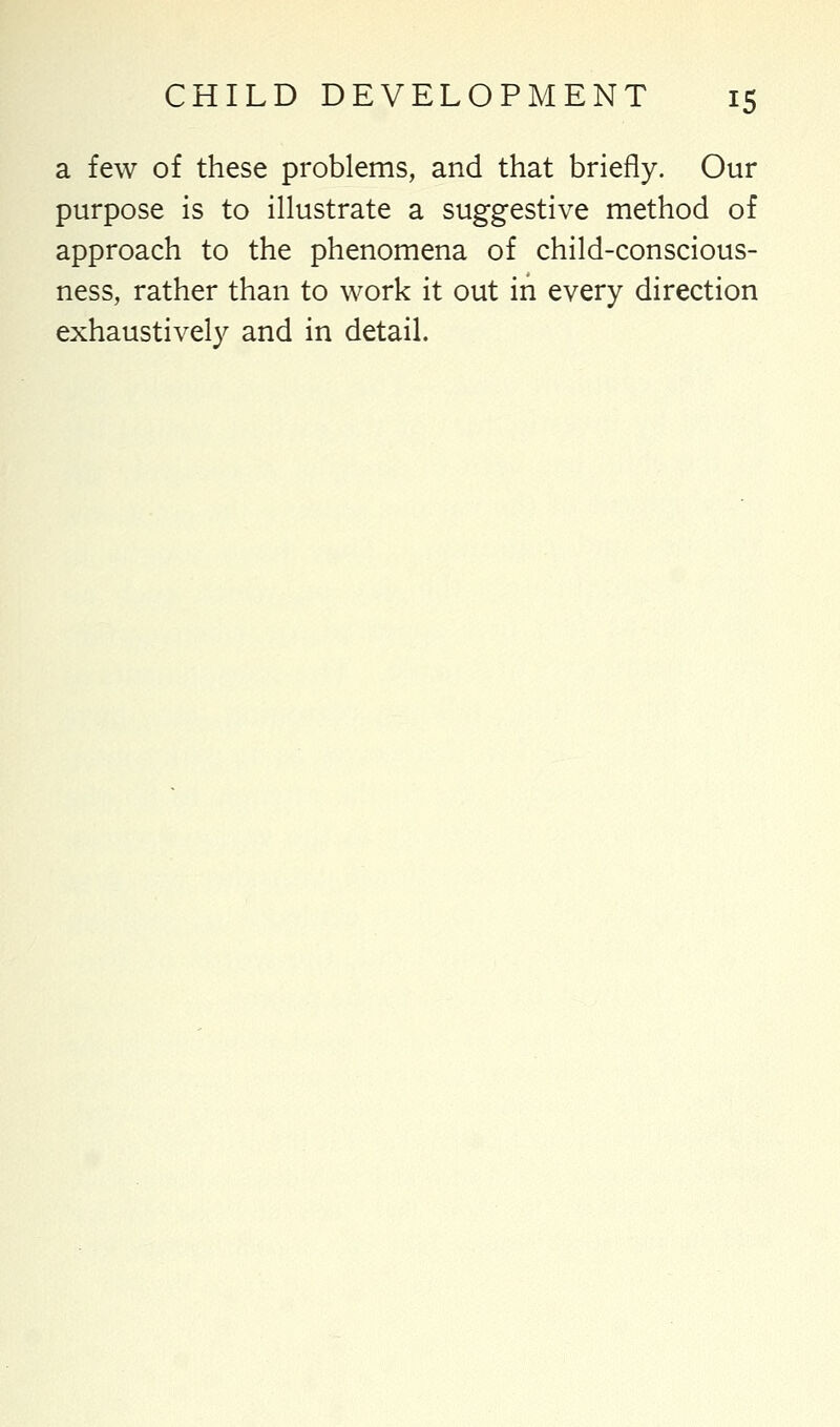 a few of these problems, and that briefly. Our purpose is to illustrate a suggestive method of approach to the phenomena of child-conscious- ness, rather than to work it out in every direction exhaustively and in detail.