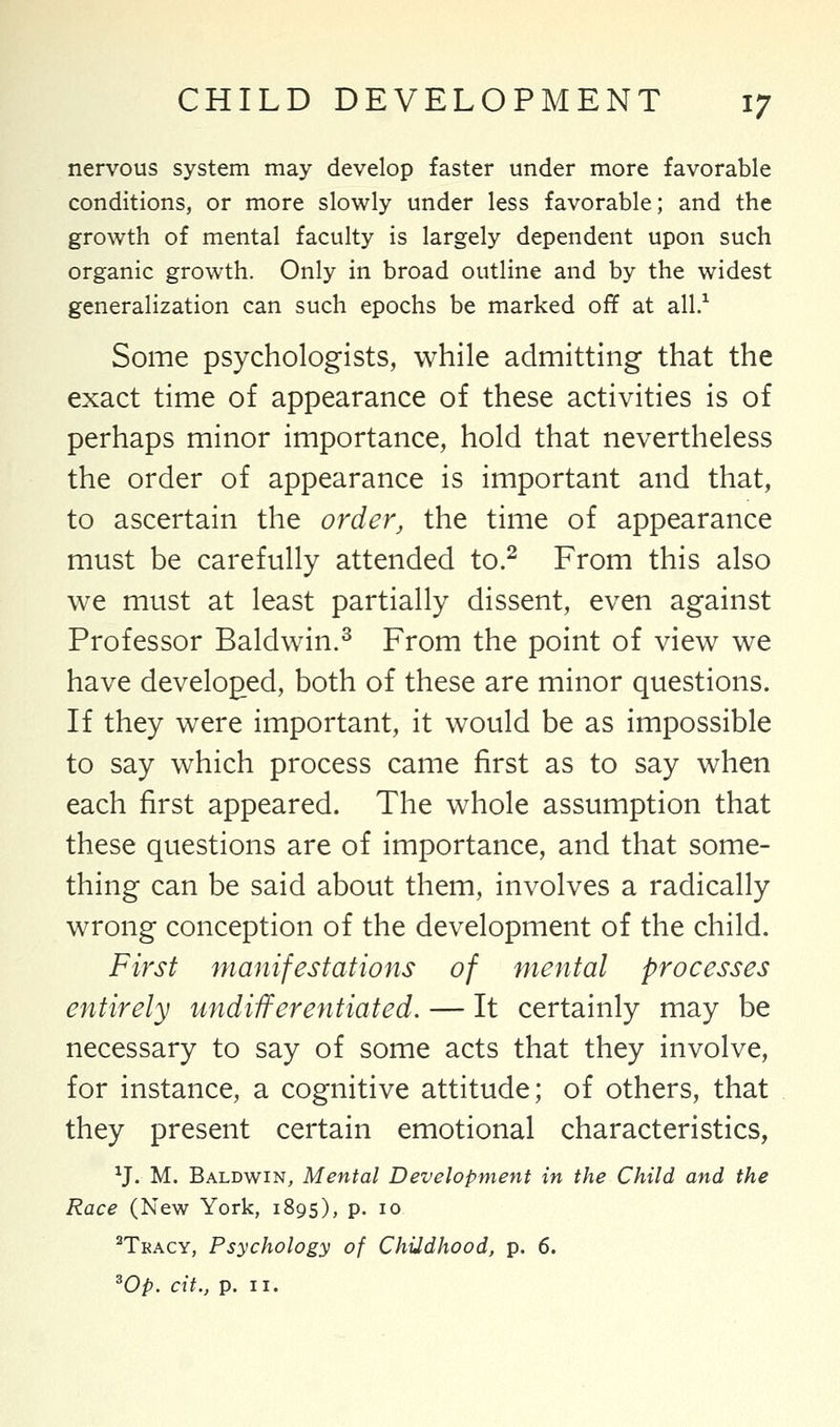 nervous system may develop faster under more favorable conditions, or more slowly under less favorable; and the growth of mental faculty is largely dependent upon such organic growth. Only in broad outline and by the widest generalization can such epochs be marked off at all.1 Some psychologists, while admitting that the exact time of appearance of these activities is of perhaps minor importance, hold that nevertheless the order of appearance is important and that, to ascertain the order, the time of appearance must be carefully attended to.2 From this also we must at least partially dissent, even against Professor Baldwin.3 From the point of view we have developed, both of these are minor questions. If they were important, it would be as impossible to say which process came first as to say when each first appeared. The whole assumption that these questions are of importance, and that some- thing can be said about them, involves a radically wrong conception of the development of the child. First manifestations of mental processes entirely undifferentiated. — It certainly may be necessary to say of some acts that they involve, for instance, a cognitive attitude; of others, that they present certain emotional characteristics, XJ. M. Baldwin, Mental Development in the Child and the Race (New York, 1895), p. 10 2Tkacy, Psychology of Childhood, p. 6.