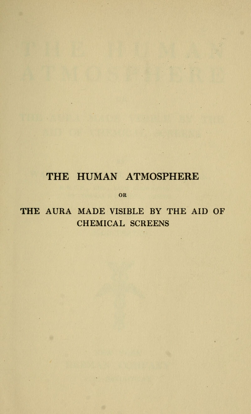 THE HUMAN ATMOSPHERE OR THE AURA MADE VISIBLE BY THE AID OF CHEMICAL SCREENS