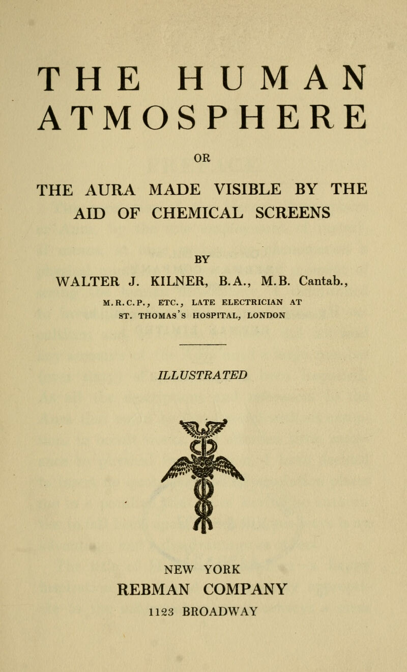 THE HUMAN ATMOSPHERE OR THE AURA MADE VISIBLE BY THE AID OF CHEMICAL SCREENS BY WALTER J. KILNER, B.A., M.B. Cantab., m.r.c.p., etc., late electrician at st. thomas's hospital, London ILLUSTRATED NEW YORK REBMAN COMPANY 1123 BROADWAY