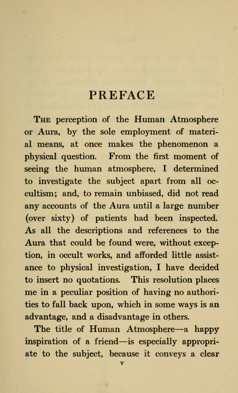 PREFACE The perception of the Human Atmosphere or Aura, by the sole employment of materi- al means, at once makes the phenomenon a physical question. From the first moment of seeing the human atmosphere, I determined to investigate the subject apart from all oc- cultism; and, to remain unbiased, did not read any accounts of the Aura until a large number (over sixty) of patients had been inspected. As all the descriptions and references to the Aura that could be found were, without excep- tion, in occult works, and afforded little assist- ance to physical investigation, I have decided to insert no quotations. This resolution places me in a peculiar position of having no authori- ties to fall back upon, which in some ways is an advantage, and a disadvantage in others. The title of Human Atmosphere—a happy inspiration of a friend—is especially appropri- ate to the subject, because it conveys a clear