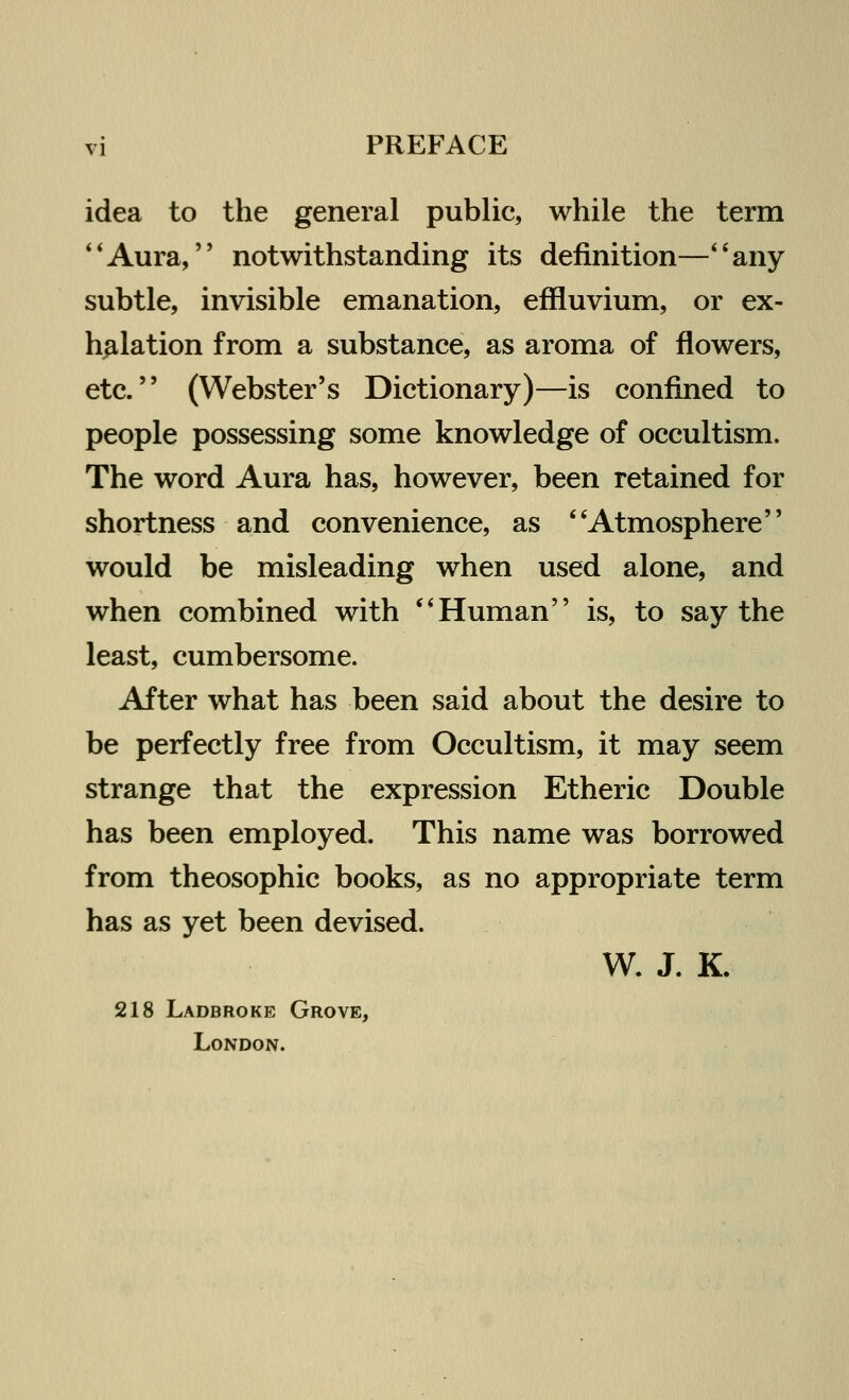 idea to the general public, while the term Aura, notwithstanding its definition—any subtle, invisible emanation, effluvium, or ex- halation from a substance, as aroma of flowers, etc. (Webster's Dictionary)—is confined to people possessing some knowledge of occultism. The word Aura has, however, been retained for shortness and convenience, as Atmosphere would be misleading when used alone, and when combined with Human is, to say the least, cumbersome. After what has been said about the desire to be perfectly free from Occultism, it may seem strange that the expression Etheric Double has been employed. This name was borrowed from theosophic books, as no appropriate term has as yet been devised. W. J. K. 218 Ladbroke Grove, London.