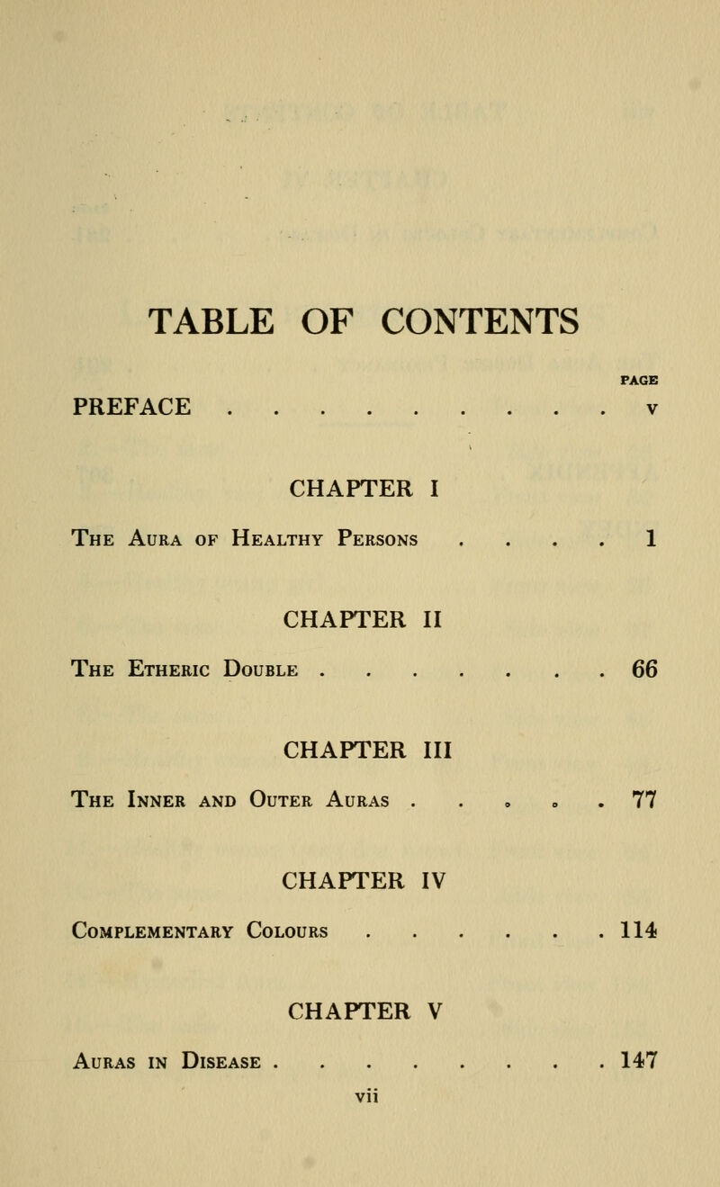 TABLE OF CONTENTS PAGE PREFACE v CHAPTER I The Aura of Healthy Persons .... 1 CHAPTER II The Etheric Double 66 CHAPTER III The Inner and Outer Auras 77 CHAPTER IV Complementary Colours 114 CHAPTER V Auras in Disease 147