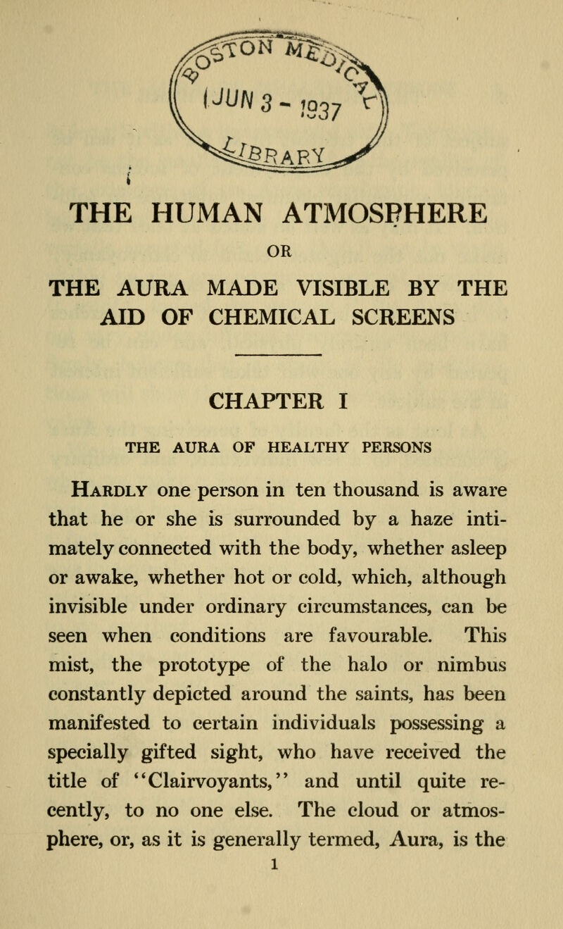 THE HUMAN ATMOSPHERE OR THE AURA MADE VISIBLE BY THE AID OF CHEMICAL SCREENS CHAPTER I THE AURA OF HEALTHY PERSONS Hardly one person in ten thousand is aware that he or she is surrounded by a haze inti- mately connected with the body, whether asleep or awake, whether hot or cold, which, although invisible under ordinary circumstances, can be seen when conditions are favourable. This mist, the prototype of the halo or nimbus constantly depicted around the saints, has been manifested to certain individuals possessing a specially gifted sight, who have received the title of Clairvoyants, and until quite re- cently, to no one else. The cloud or atmos- phere, or, as it is generally termed, Aura, is the