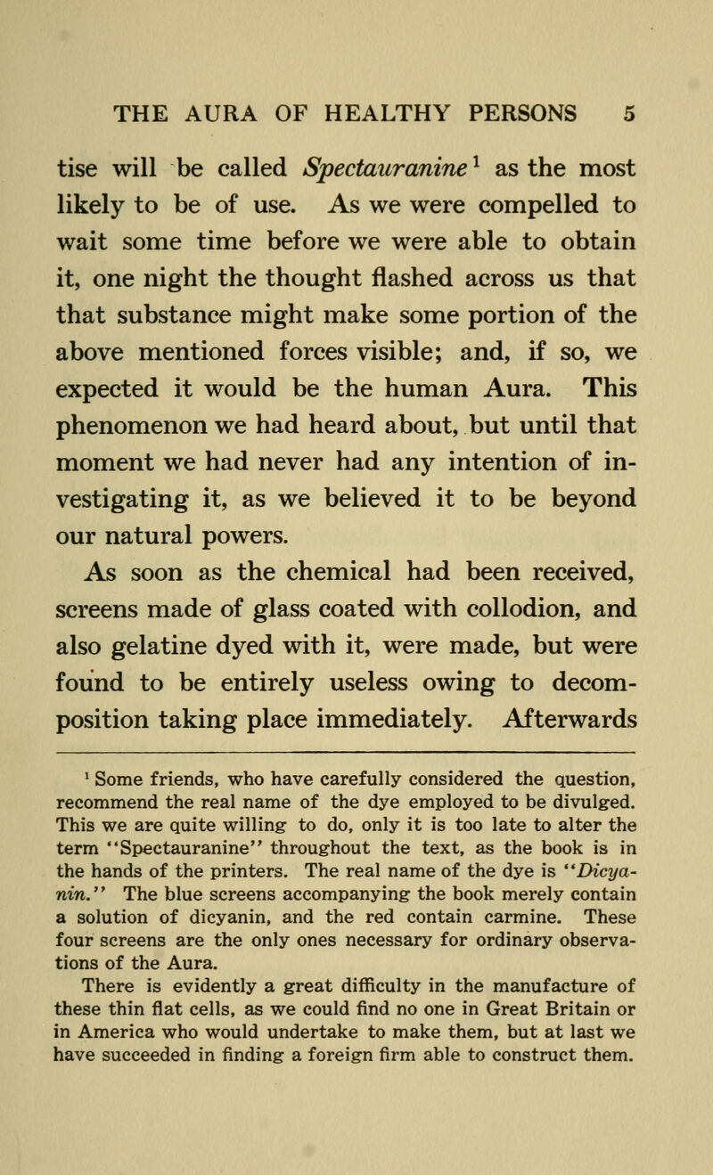 tise will be called Spectauranine1 as the most likely to be of use. As we were compelled to wait some time before we were able to obtain it, one night the thought flashed across us that that substance might make some portion of the above mentioned forces visible; and, if so, we expected it would be the human Aura. This phenomenon we had heard about, but until that moment we had never had any intention of in- vestigating it, as we believed it to be beyond our natural powers. As soon as the chemical had been received, screens made of glass coated with collodion, and also gelatine dyed with it, were made, but were found to be entirely useless owing to decom- position taking place immediately. Afterwards 1 Some friends, who have carefully considered the question, recommend the real name of the dye employed to be divulged. This we are quite willing to do, only it is too late to alter the term Spectauranine throughout the text, as the book is in the hands of the printers. The real name of the dye is Dicya- nin. The blue screens accompanying the book merely contain a solution of dicyanin, and the red contain carmine. These four screens are the only ones necessary for ordinary observa- tions of the Aura. There is evidently a great difficulty in the manufacture of these thin flat cells, as we could find no one in Great Britain or in America who would undertake to make them, but at last we have succeeded in finding a foreign firm able to construct them.
