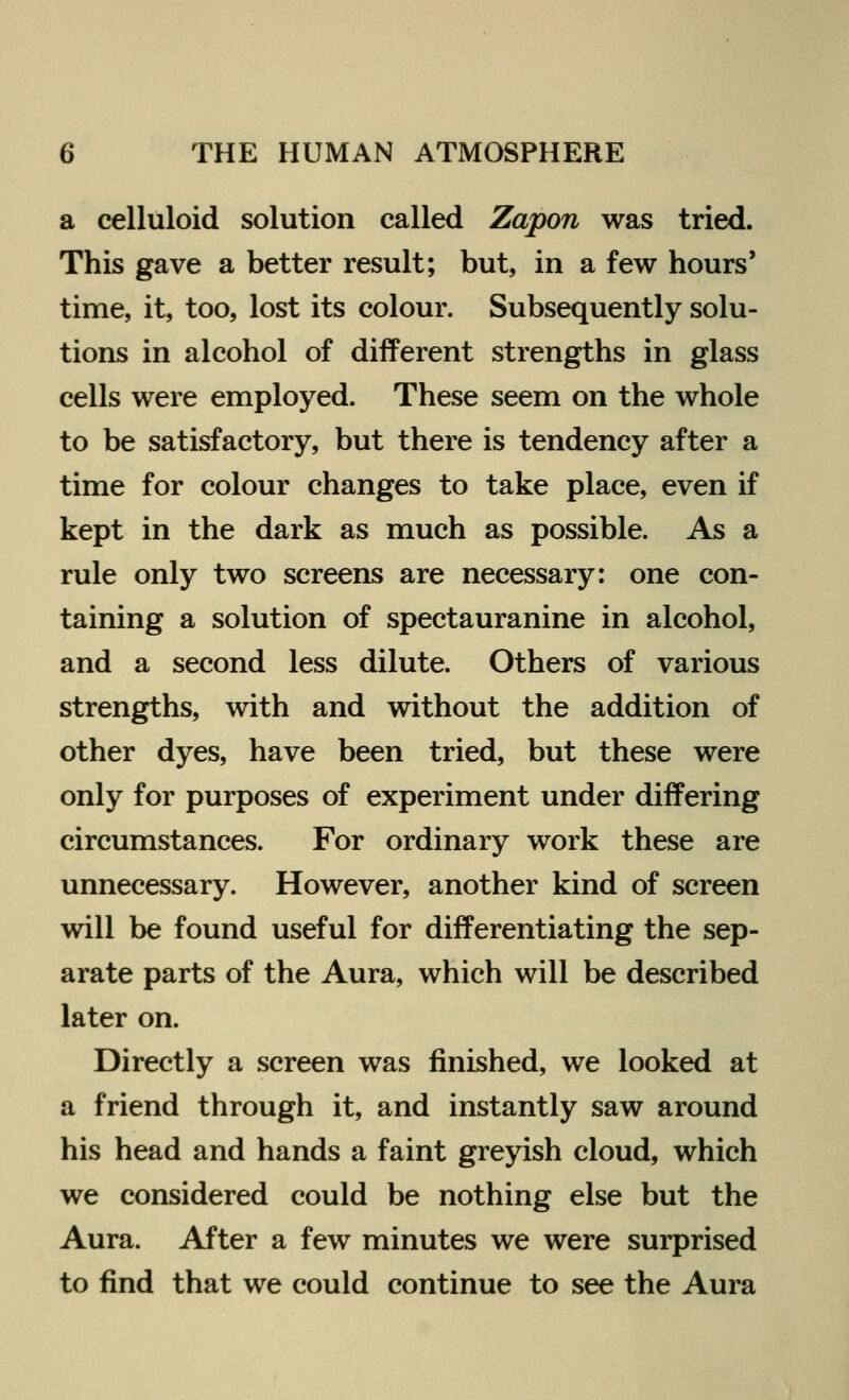 a celluloid solution called Zapon was tried. This gave a better result; but, in a few hours' time, it, too, lost its colour. Subsequently solu- tions in alcohol of different strengths in glass cells were employed. These seem on the whole to be satisfactory, but there is tendency after a time for colour changes to take place, even if kept in the dark as much as possible. As a rule only two screens are necessary: one con- taining a solution of spectauranine in alcohol, and a second less dilute. Others of various strengths, with and without the addition of other dyes, have been tried, but these were only for purposes of experiment under differing circumstances. For ordinary work these are unnecessary. However, another kind of screen will be found useful for differentiating the sep- arate parts of the Aura, which will be described later on. Directly a screen was finished, we looked at a friend through it, and instantly saw around his head and hands a faint greyish cloud, which we considered could be nothing else but the Aura. After a few minutes we were surprised to find that we could continue to see the Aura