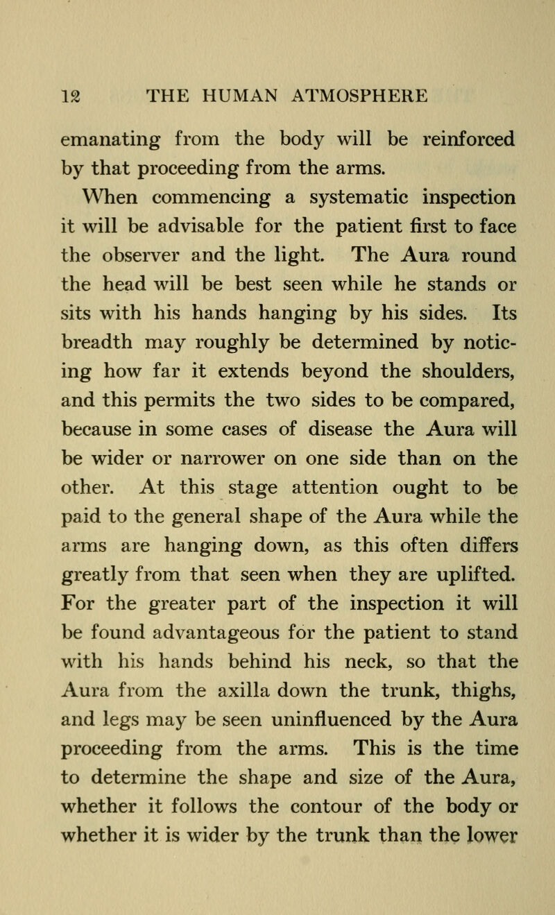 emanating from the body will be reinforced by that proceeding from the arms. When commencing a systematic inspection it will be advisable for the patient first to face the observer and the light. The Aura round the head will be best seen while he stands or sits with his hands hanging by his sides. Its breadth may roughly be determined by notic- ing how far it extends beyond the shoulders, and this permits the two sides to be compared, because in some cases of disease the Aura will be wider or narrower on one side than on the other. At this stage attention ought to be paid to the general shape of the Aura while the arms are hanging down, as this often differs greatly from that seen when they are uplifted. For the greater part of the inspection it will be found advantageous for the patient to stand with his hands behind his neck, so that the Aura from the axilla down the trunk, thighs, and legs may be seen uninfluenced by the Aura proceeding from the arms. This is the time to determine the shape and size of the Aura, whether it follows the contour of the body or whether it is wider by the trunk than the lower