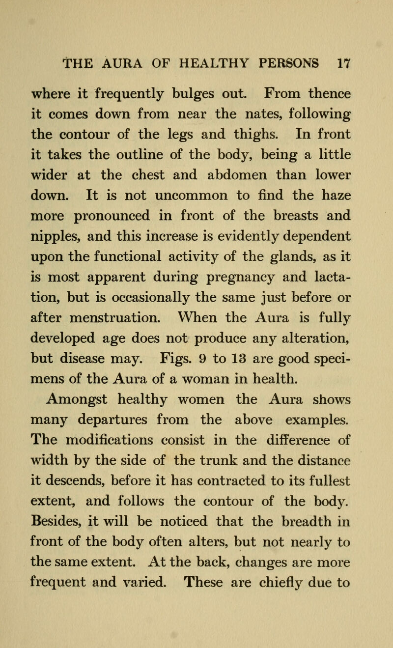 where it frequently bulges out. From thence it comes down from near the nates, following the contour of the legs and thighs. In front it takes the outline of the body, being a little wider at the chest and abdomen than lower down. It is not uncommon to find the haze more pronounced in front of the breasts and nipples, and this increase is evidently dependent upon the functional activity of the glands, as it is most apparent during pregnancy and lacta- tion, but is occasionally the same just before or after menstruation. When the Aura is fully developed age does not produce any alteration, but disease may. Figs. 9 to 13 are good speci- mens of the Aura of a woman in health. Amongst healthy women the Aura shows many departures from the above examples. The modifications consist in the difference of width by the side of the trunk and the distance it descends, before it has contracted to its fullest extent, and follows the contour of the body. Besides, it will be noticed that the breadth in front of the body often alters, but not nearly to the same extent. At the back, changes are more frequent and varied. These are chiefly due to