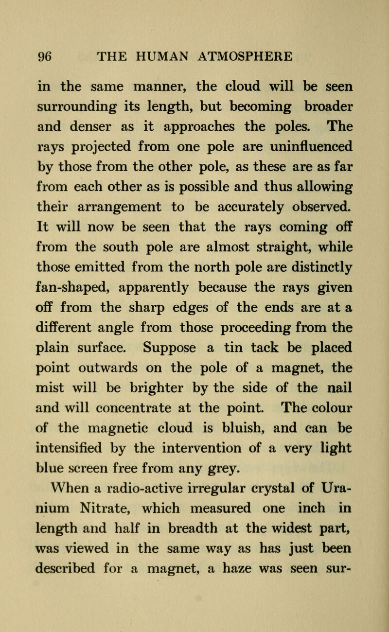 in the same manner, the cloud will be seen surrounding its length, but becoming broader and denser as it approaches the poles. The rays projected from one pole are uninfluenced by those from the other pole, as these are as far from each other as is possible and thus allowing their arrangement to be accurately observed. It will now be seen that the rays coming off from the south pole are almost straight, while those emitted from the north pole are distinctly fan-shaped, apparently because the rays given off from the sharp edges of the ends are at a different angle from those proceeding from the plain surface. Suppose a tin tack be placed point outwards on the pole of a magnet, the mist will be brighter by the side of the nail and will concentrate at the point. The colour of the magnetic cloud is bluish, and can be intensified by the intervention of a very light blue screen free from any grey. When a radio-active irregular crystal of Ura- nium Nitrate, which measured one inch in length and half in breadth at the widest part, was viewed in the same way as has just been described for a magnet, a haze was seen sur-
