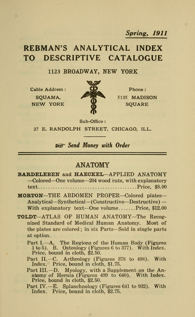 Spring, 1911 REBMAN'S ANALYTICAL INDEX TO DESCRIPTIVE CATALOGUE 1123 BROADWAY, NEW YORK Cable Address : MttLa^ Phone : SQUAMA, ^HP\ 5135 MADISON NEW YORK 3K SQUARE Sub-Office: 27 E. RANPOLPH STREET, CHICAGO, ILL. Send Money with Order ANATOMY BARDELEBEN and HAECKEL—APPLIED ANATOMY —Colored—One volume—204 wood cuts, with explanatory text Price, $8.00 MORTON—THE ABDOMEN PROPER—Colored plates- Analytical—Synthetical—(Constructive—Destructive) — With explanatory text—One volume Price, $12.00 TOLDT—ATLAS OF HUMAN ANATOMY—The Recog- nized Standard of Medical Human Anatomy. Most of the plates are colored; in six Parts—Sold in single parts at option. Part I.—A. The Regions of the Human Body (Figures lto5). B. Osteology (Figures 6 to 377). With Index. Price, bound in cloth, $2.50. Part II.—C. Arthrology (Figures 378 to 498). With Index. Price, bound in cloth, $1.75. Part III.—D. Myology, with a Supplement on the An- atomy of Hernia (Figures 499 to 640). With Index. Price, bound in cloth, $2.50. Part IV.—E. Splanchnology (Figures 641 to 932). With Index. Price, bound in cloth, $2.75.