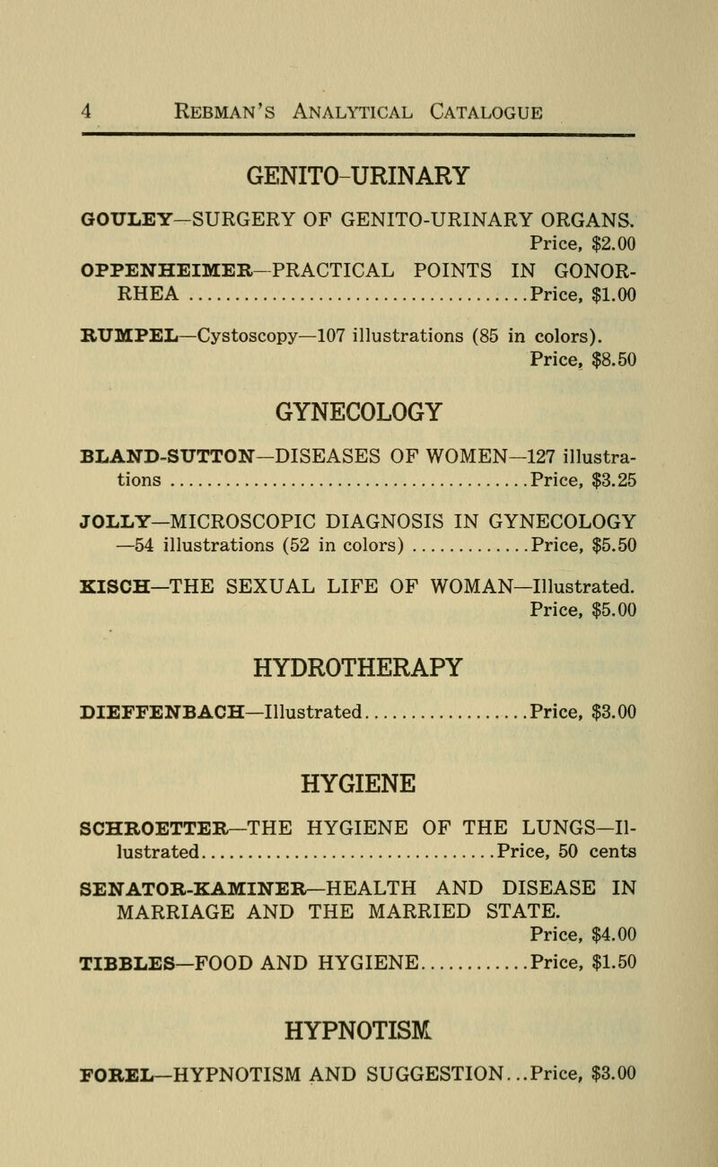 GENITO-URINARY GOULEY-SURGERY OF GENITO-URINARY ORGANS. Price, $2.00 OPPENHEIMER—PRACTICAL POINTS IN GONOR- RHEA Price, $1.00 RUMPEL—Cystoscopy—107 illustrations (85 in colors). Price, $8.50 GYNECOLOGY BLAND-SUTTON—DISEASES OF WOMEN-127 illustra- tions Price, $3.25 JOLLY—MICROSCOPIC DIAGNOSIS IN GYNECOLOGY —54 illustrations (52 in colors) Price, $5.50 KISCH—THE SEXUAL LIFE OF WOMAN—Illustrated. Price, $5.00 HYDROTHERAPY DIEFFENBACH—Illustrated Price, $3.00 HYGIENE SCHROETTER—THE HYGIENE OF THE LUNGS—Il- lustrated Price, 50 cents SENATOR-KAMINER—HEALTH AND DISEASE IN MARRIAGE AND THE MARRIED STATE. Price, $4.00 TIBBLES—FOOD AND HYGIENE Price, $1.50 HYPNOTISM FOREL—HYPNOTISM AND SUGGESTION. ..Price, $3.00