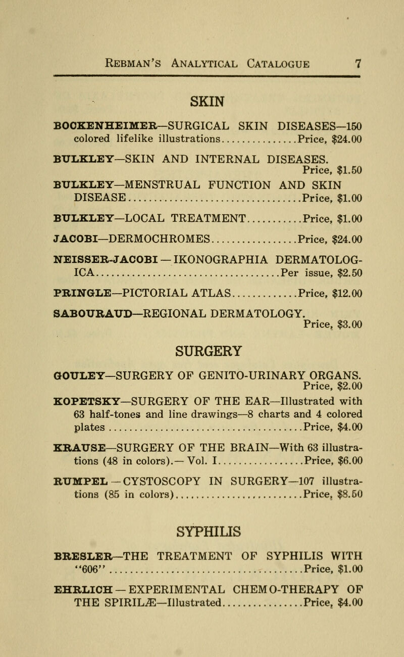SKIN BOOKENHEIMER—SURGICAL SKIN DISEASES—150 colored lifelike illustrations Price, $24.00 BTJLKLEY—SKIN AND INTERNAL DISEASES. Price, $1.50 BTJLKLEY—MENSTRUAL FUNCTION AND SKIN DISEASE Price, $1.00 BTJLKLEY—LOCAL TREATMENT Price, $1.00 JACOBI—DERMOCHROMES Price, $24.00 NEISSER-JACOBI — IKONOGRAPHIA DERMATOLOG- ICA Per issue, $2.50 PRINGLE—PICTORIAL ATLAS Price, $12.00 SABOURATJD—REGIONAL DERMATOLOGY. Price, $3.00 SURGERY GOULEY—SURGERY OF GENITO-URINARY ORGANS. Price, $2.00 KOPETSKY—SURGERY OF THE EAR—Illustrated with 63 half-tones and line drawings—8 charts and 4 colored plates Price, $4.00 KRATJSE—SURGERY OF THE BRAIN—With 63 illustra- tions (48 in colors).— Vol. I Price, $6.00 RUMPEL-CYSTOSCOPY IN SURGERY—107 illustra- tions (85 in colors) Price, $8.50 SYPHILIS BRESLER— THE TREATMENT OF SYPHILIS WITH 606 Price, $1.00 EHRLICH —EXPERIMENTAL CHEMO-THERAPY OF THE SPIRILjE—Illustrated Price, $4.00