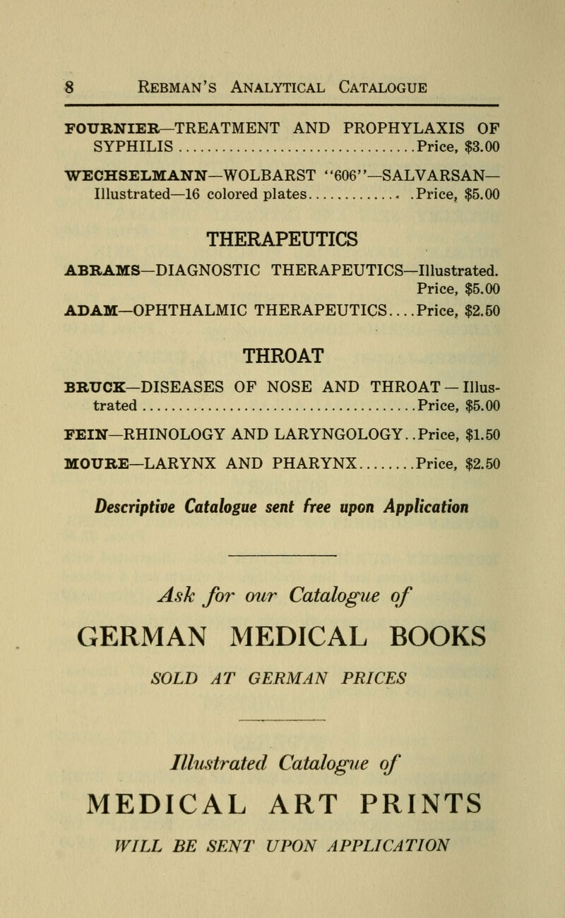 FOURNIER-TREATMENT AND PROPHYLAXIS OF SYPHILIS Price, $3.00 WECHSELMANN—WOLBARST ' '606—SALVARSAN— Illustrated—16 colored plates « .Price, $5.00 THERAPEUTICS ABRAMS-DIAGNOSTIC THERAPEUTICS-IUustrated. Price, $5.00 ADAM—OPHTHALMIC THERAPEUTICS... .Price, $2.50 THROAT BRUCK-DISEASES OF NOSE AND THROAT - Illus- trated Price, $5.00 FEIN-RHINOLOGY AND LARYNGOLOGY. .Price, $1.50 MOURE-LARYNX AND PHARYNX Price, $2.50 Descriptive Catalogue sent free upon Application Ask for our Catalogue of GERMAN MEDICAL BOOKS SOLD AT GERMAN PRICES Illustrated Catalogue of MEDICAL ART PRINTS WILL BE SENT UPON APPLICATION