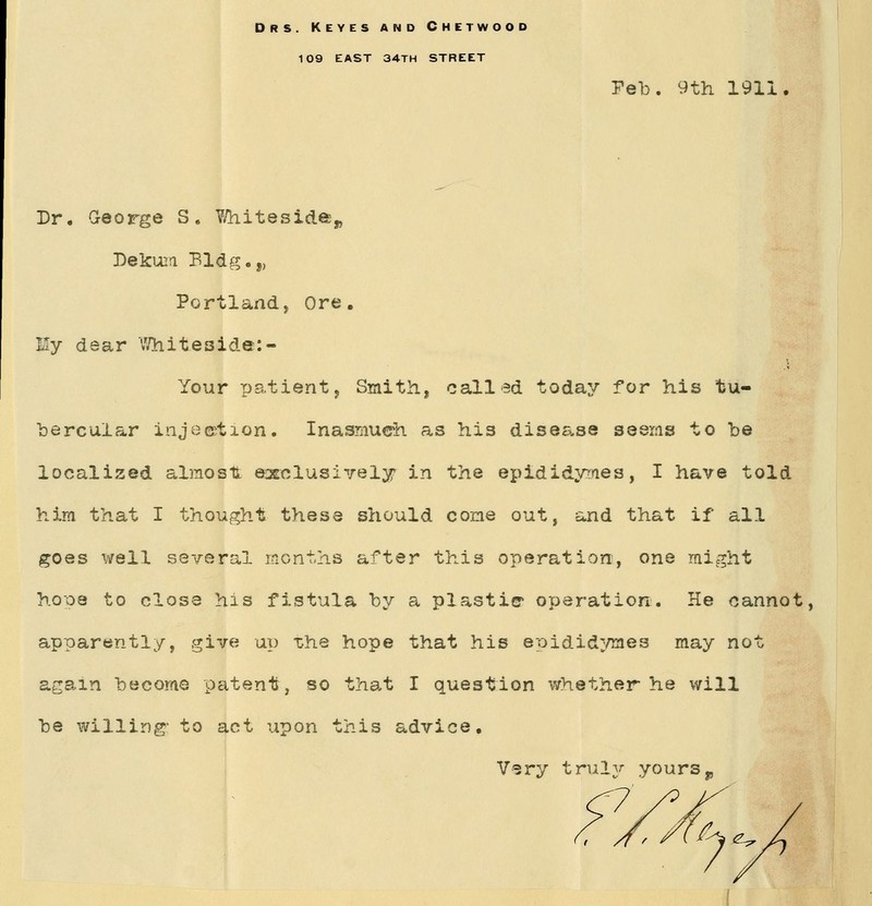 Drs. Keyes and Chetwood 109 east 34th street Feb. 9th 1911 Dr. George S. Y/hitesidei„ Dekum Bldg.„ Portland, Ore. Ey dear Whiteside: - Your patient, Smith, called today for his tu- bercular injection. Inasmuch as his disease seems to be localised almost: exclusively in the epididymes, I have told him that I thought these should come out, and that if all goes well several months after this operation, one might hope to close his fistula by a plastic operation. He cannot, apparently, give up the hope that his epididymes may not again become patent, so that I question whether he will be willing' to act upon this advice. Vsry truly yours„