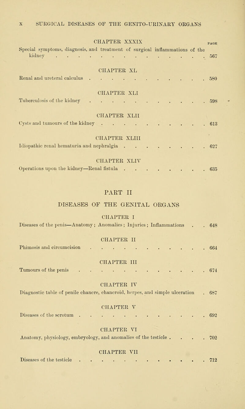 CHAPTER XXXIX PAGE Special symptoms, diagnosis, and treatment of surgical inflammations of the kidney 567 CHAPTER XL Renal and ureteral calculus 580 CHAPTER XLI Tuberculosis of the kidney 598 CHAPTER XLII Cysts and tumours of the kidney 613 CHAPTER XLIII Idiopathic renal hematuria and nephralgia 627 CHAPTER XLIV Operations upon the kidney—Renal fistula 635 PAET II DISEASES OF THE GENITAL ORGANS CHAPTER I Diseases of the penis—Anatomy ; Anomalies ; Injuries ; Inflammations . . 648 CHAPTER II Phimosis and circumcision 664 CHAPTER III Tumours of the penis 674 CHAPTER IV Diagnostic table of penile chancre, chancroid, herpes, and simple ulceration . 687 CHAPTER V Diseases of the scrotum 692 CHAPTER VI Anatomy, physiology, embryology, and anomalies of the testicle .... 702 CHAPTER VII Diseases of the testicle 712