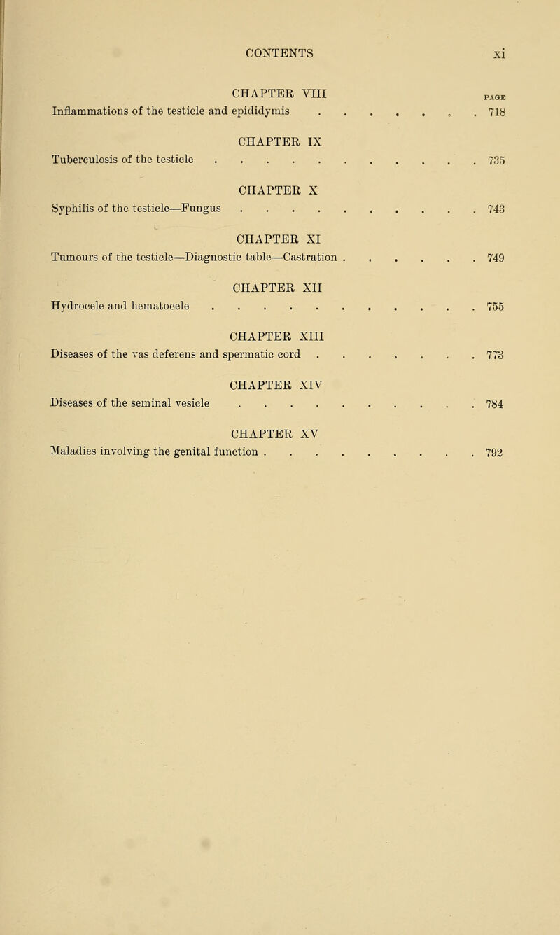 CHAPTER VIII PAQK Inflammations of the testicle and epididymis „ 718 CHAPTER IX Tuberculosis of the testicle 735 CHAPTER X Syphilis of the testicle—Fungus . 743 CHAPTER XI Tumours of the testicle—Diagnostic table—Castration 749 CHAPTER XII Hydrocele and hematocele 755 CHAPTER XIII Diseases of the vas deferens and spermatic cord ....... 773 CHAPTER XIV Diseases of the seminal vesicle 784 CHAPTER XV Maladies involving the genital function 792