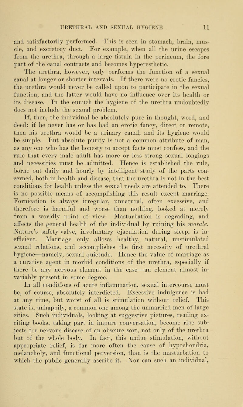 and satisfactorily performed. This is seen in stomach, brain, mus- cle, and excretory duct. For example, when all the urine escapes from the urethra, through a large fistula in the perineum, the fore part of the canal contracts and becomes hyperesthetic. The urethra, however, only performs the function of a sexual canal at longer or shorter intervals. If there were no erotic fancies, the urethra would never be called upon to participate in the sexual function, and the latter would have no influence over its health or its disease. In the eunuch the hygiene of the urethra undoubtedly does not include the sexual problem. If, then, the individual be absolutely pure in thought, word, and deed; if he never has or has had an erotic fancy, direct or remote, then his urethra would be a urinary canal, and its hygiene would be simple. But absolute purity is not a common attribute of man, as any one who has the honesty to accept facts must confess, and the rule that every male adult has more or less strong sexual longings and necessities must be admitted. Hence is established the rule, borne out daily and hourly by intelligent study of the parts con- cerned, both in health and disease, that the urethra is not in the best conditions for health unless the sexual needs are attended to. There is no possible means of accomplishing this result except marriage. Fornication is always irregular, unnatural, often excessive, and therefore is harmful and worse than nothing, looked at merely from a worldly point of view. Masturbation is degrading, and affects the general health of the individual by ruining his morale. JSTature's safety-valve, involuntary ejaculation during sleep, is in- efficient. Marriage only allows healthy, natural, unstimulated sexual relations, and accomplishes the first necessity of urethral hygiene—namely, sexual quietude. Hence the value of marriage as a curative agent in morbid conditions of the urethra, especially if there be any nervous element in the case—an element almost in- variably present in some degree. In all conditions of acute inflammation, sexual intercourse must be, of course, absolutely interdicted. Excessive indulgence is bad at any time, but worst of all is stimulation without relief. This state is, unhappily, a common one among the unmarried men of large cities. Such individuals, looking at suggestive pictures, reading ex- citing books, taking part in impure conversation, become ripe sub- jects for nervous disease of an obscure sort, not only of the urethra but of the whole body. In fact, this undue stimulation, without appropriate relief, is far more often the cause of hypochondria, melancholy, and functional perversion, than is the masturbation to which the public generally ascribe it. JSTor can such an individual,