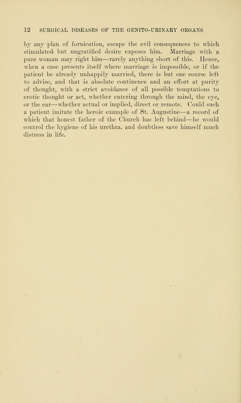 by any plan of fornication, escape the evil consequences to which stimulated but ungratified desire exposes him. Marriage with a pure woman may right him—rarely anything short of this. Hence, when a case presents itself where marriage is impossible, or if the patient be already unhappily married, there is but one course left to advise, and that is absolute continence and an effort at purity of thought, with a strict avoidance of all possible temptations to erotic thought or act, whether entering through the mind, the eye, or the ear—whether actual or implied, direct or remote. Could such a patient imitate the heroic example of St. Augustine—a record of which that honest father of the Church has left behind—he would control the hygiene of his urethra, and doubtless save himself much distress in life.