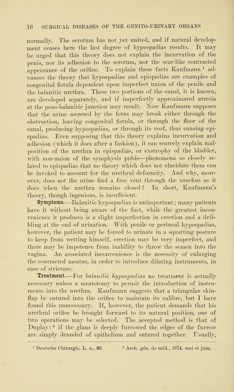 normally. The scrotum has not yet united, and if natural develop- ment ceases here the last degree of hypospadias results. It may be urged that this theory does not explain the incurvation of the penis, nor its adhesion to the scrotum, nor the scar-like contracted appearance of the orifice. To explain these facts Kaufmann 1 ad- vances the theory that hypospadias and epispadias are examples of congenital fistula dependent upon imperfect union of the penile and the balanitic urethra. These two portions of the canal, it is known, are developed separately, and if imperfectly approximated atresia at the peno-balanitic junction may result. JSFow Kaufmann supposes that the urine secreted by the fetus may break either through the obstruction, leaving congenital fistula, or through the floor of the canal, producing hypospadias, or through its roof, thus causing epi- spadias. Even supposing that this theory explains incurvation and adhesion (which it does after a fashion), it can scarcely explain mal- position of the urethra in epispadias, or exstrophy of the bladder, with non-union of the symphysis pubis—phenomena so closely re- lated to epispadias that no theory which does not elucidate them can be invoked to account for the urethral deformity. And why, more- over, does not the urine find a free vent through the urachus as it does when the urethra remains closed ? In short, Kaufmann's theory, though ingenious, is insufficient. Symptoms.—Balanitic hypospadias is unimportant; many patients have it without being aware of the fact, while the greatest incon- venience it produces is a slight imperfection in erection and a drib- bling at the end of urination. With penile or perineal hypospadias, however, the patient may be forced to urinate in a squatting posture to keep from wetting himself, erection may be very imperfect, and there may be impotence from inability to throw the semen into the vagina. An associated inconvenience is the necessity of enlarging the contracted meatus, in order to introduce dilating instruments, in case of stricture. Treatment.—For balanitic hypospadias no treatment is actually necessary unless a meatotomy to permit the introduction of instru- ments into the urethra. Kaufmann suggests that a triangular skin- flap be sutured into the orifice to maintain its calibre, but I have found this unnecessary. If, however, the patient demands that his urethral orifice be brought forward to its natural position, one of two operations may be selected. The accepted method is that of Duplay: 2 if the glans is deeply furrowed the edges of the furrow are simply denuded of epithelium and sutured together. Usually, 1 Deutsche Chirurgie, L. a., 60. 2 Arch. gen. de med., 1874, mai et juin.