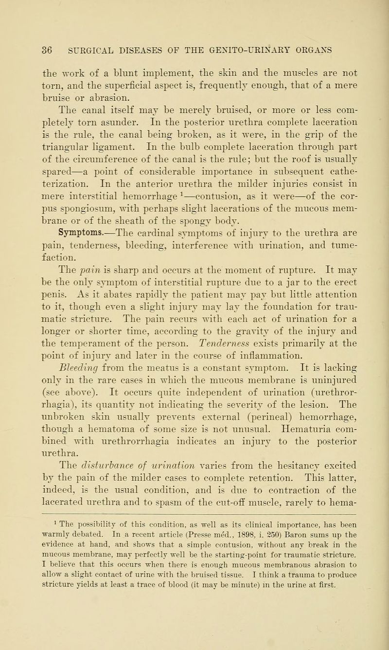 the work of a blunt implement, the skin and the muscles are not torn, and the superficial aspect is, frequently enough, that of a mere bruise or abrasion. The canal itself may be merely bruised, or more or less com- pletely torn asunder. In the posterior urethra complete laceration is the rule, the canal being broken, as it were, in the grip of the triangular ligament. In the bulb complete laceration through part of the circumference of the canal is the rule; but the roof is usually spared—a point of considerable importance in subsequent cathe- terization. In the anterior urethra the milder injuries consist in mere interstitial hemorrhage *—contusion, as it were—of the cor- pus spongiosum, with perhaps slight lacerations of the mucous mem- brane or of the sheath of the spongy body. Symptoms.—The cardinal symptoms of injury to the urethra are pain, tenderness, bleeding, interference with urination, and tume- faction. The pain is sharp and occurs at the moment of rupture. It may be the only symptom of interstitial rupture due to a jar to the erect penis. As it abates rapidly the patient may pay but little attention to it, though even a slight injury may lay the foundation for trau- matic stricture. The pain recurs with each act of urination for a longer or shorter time, according to the gravity of the injury and the temperament of the person. Tenderness exists primarily at the point of injury and later in the course of inflammation. Bleeding from the meatus is a constant symptom. It is lacking only in the rare cases in which the mucous membrane is uninjured (see above). It occurs quite independent of urination (urethror- rhagia), its quantity not indicating the severity of the lesion. The unbroken skin usually prevents external (perineal) hemorrhage, though a hematoma of some size is not unusual. Hematuria com- bined with urethrorrhagia indicates an injury to the posterior urethra. The disturbance of urination varies from the hesitancy excited by the pain of the milder cases to complete retention. This latter, indeed, is the usual condition, and is due to contraction of the lacerated urethra and to spasm of the cut-off muscle, rarely to hema- 1 The possibility of this condition, as well as its clinical importance, has been warmly debated. In a recent article (Presse med., 1898, i. 250) Baron sums up the evidence at hand, and shows that a simple contusion, without any break in the mucous membrane, may perfectly well be the starting-point for traumatic stricture. I believe that this occurs when there is enough mucous membranous abrasion to allow a slight contact of urine with the bruised tissue. I think a trauma to produce stricture yields at least a trace of blood (it may be minute) in the urine at first.