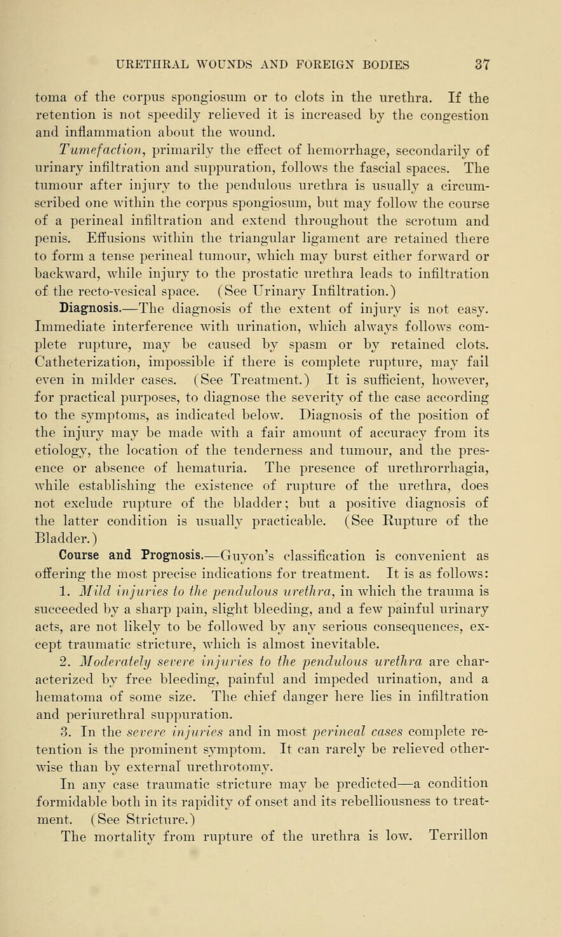 toma of the corpus spongiosum or to clots in the urethra. If the retention is not speedily relieved it is increased by the congestion and inflammation about the wound. Tumefaction, primarily the effect of hemorrhage, secondarily of urinary infiltration and suppuration, follows the fascial spaces. The tumour after injury to the pendulous urethra is usually a circum- scribed one within the corpus spongiosum, but may follow the course of a perineal infiltration and extend throughout the scrotum and penis. Effusions within the triangular ligament are retained there to form a tense perineal tumour, which may burst either forward or backward, while injury to the prostatic urethra leads to infiltration of the recto-vesical space. (See Urinary Infiltration.) Diagnosis.—The diagnosis of the extent of injury is not easy. Immediate interference with urination, which always follows com- plete rupture, may be caused by spasm or by retained clots. Catheterization, impossible if there is complete rupture, may fail even in milder cases. (See Treatment.) It is sufficient, however, for practical purposes, to diagnose the severity of the case according to the symptoms, as indicated below. Diagnosis of the position of the injury may be made with a fair amount of accuracy from its etiology, the location of the tenderness and tumour, and the pres- ence or absence of hematuria. The presence of urethrorrhagia, while establishing the existence of rupture of the urethra, does not exclude rupture of the bladder; but a positive diagnosis of the latter condition is usually practicable. (See Rupture of the Bladder.) Course and Prognosis.—Guyon's classification is convenient as offering the most precise indications for treatment. It is as follows: 1. Mild injuries to the pendulous urethra, in which the trauma is succeeded by a sharp pain, slight bleeding, and a few painful urinary acts, are not likely to be followed by any serious consequences, ex- cept traumatic stricture, which is almost inevitable. 2. Moderately severe injuries to the pendulous urethra are char- acterized by free bleeding, painful and impeded urination, and a hematoma of some size. The chief danger here lies in infiltration and periurethral suppuration. 3. In the severe injuries and in most perineal cases complete re- tention is the prominent symptom. It can rarely be relieved other- wise than by external urethrotomy. In any case traumatic stricture may be predicted—a condition formidable both in its rapidity of onset and its rebelliousness to treat- ment. (See Stricture.) The mortality from rupture of the urethra is low. Terrillon