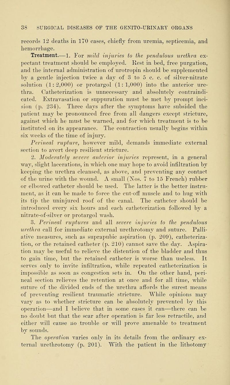 records 12 deaths in 170 cases, chiefly from uremia, septicemia, and hemorrhage. Treatment.—1. For mild injuries to the pendulous urethra ex- pectant treatment should be employed. Rest in bed, free purgation, and the internal administration of urotropin should be supplemented by a gentle injection twice a day of 3 to 5 c. c. of silver-nitrate solution (1: 2,000) or protargol (1: 1,000) into the anterior ure- thra. Catheterization is unnecessary and absolutely contraindi- cated. Extravasation or suppuration must be met by prompt inci- sion (p. 234). Three days after the symptoms have subsided the patient may be pronounced free from all dangers except stricture, against which he must be warned, and for which treatment is to be instituted on its appearance. The contraction usually begins within six weeks of the time of injury. Perineal rupture, however mild, demands immediate external section to avert deep resilient stricture. 2. Moderately severe anterior injuries represent, in a general way, slight lacerations, in which one may hope to avoid infiltration by keeping the urethra cleansed, as above, and preventing any contact of the urine with the wound. A small (]STos. 7 to 15 French) rubber or elbowed catheter should be used. The latter is the better instru- ment, as it can be made to force the cut-off muscle and to hug with its tip the uninjured roof of the canal. The catheter should be introduced every six hours and each catheterization followed by a nitrate-of-silver or protargol wash. 3. Perineal ruptures and all severe iti juries to the pendulous urethra call for immediate external urethrotomy and suture. Palli- ative measures, such as suprapubic aspiration (p. 209), catheteriza- tion, or the retained catheter (p. 210) cannot save the day. Aspira- tion may be useful to relieve the distention of the bladder and thus to gain time, but the retained catheter is worse than useless. It serves only to invite infiltration, while repeated catheterization is impossible as soon as congestion sets in. On the other hand, peri- neal section relieves the retention at once and for all time, while suture of the divided ends of the urethra affords the surest means of preventing resilient traumatic stricture. While opinions may vary as to whether stricture can be absolutely prevented by this operation—and I believe that in some cases it can—there can be no doubt but that the scar after operation is far less retractile, and either will cause no trouble or will prove amenable to treatment by sounds. The operation varies only in its details from the ordinary ex- ternal urethrotomy (p. 201). With the patient in the lithotomy