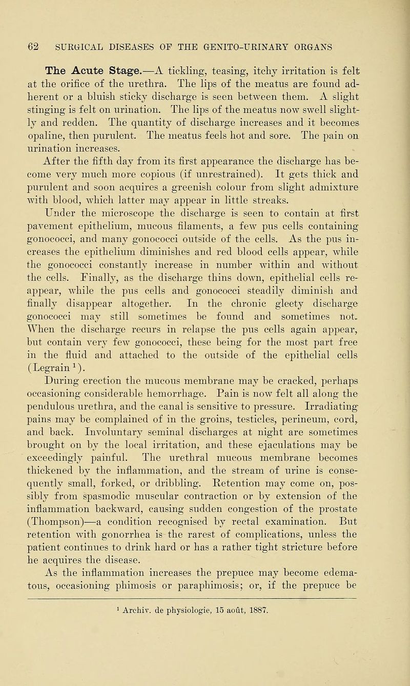 The Acute Stage.—A tickling, teasing, itchy irritation is felt at the orifice of the urethra. The lips of the meatus are found ad- herent or a bluish sticky discharge is seen between them. A slight stinging is felt on urination. The lips of the meatus now swell slight- ly and redden. The quantity of discharge increases and it becomes opaline, then purulent. The meatus feels hot and sore. The pain on urination increases. After the fifth day from its first appearance the discharge has be- come very much more copious (if unrestrained). It gets thick and purulent and soon acquires a greenish colour from slight admixture with blood, which latter may appear in little streaks. Under the microscope the discharge is seen to contain at first pavement epithelium, mucous filaments, a few pus cells containing gonococci, and many gonococci outside of the cells. As the pus in- creases the epithelium diminishes and red blood cells appear, while the gonococci constantly increase in number within and without the cells. Finally, as the discharge thins down, epithelial cells re- appear, while the pus cells and gonococci steadily diminish and finally disappear altogether. In the chronic gleety discharge gonococci may still sometimes be found and sometimes not. When the discharge recurs in relapse the pus cells again appear, but contain very few gonococci, these being for the most part free in the fluid and attached to the outside of the epithelial cells (Legrain 1). During erection the mucous membrane may be cracked, perhaps occasioning considerable hemorrhage. Pain is now felt all along the pendulous urethra, and the canal is sensitive to pressure. Irradiating pains may be complained of in the groins, testicles, perineum, cord,, and back. Involuntary seminal discharges at night are sometimes brought on by the local irritation, and these ejaculations may be exceedingly painful. The urethral mucous membrane becomes thickened by the inflammation, and the stream of urine is conse- quently small, forked, or dribbling. Retention may come on, pos- sibly from spasmodic muscular contraction or by extension of the inflammation backward, causing sudden congestion of the prostate (Thompson)—a condition recognised by rectal examination. But retention with gonorrhea is the rarest of complications, unless the patient continues to drink hard or has a rather tight stricture before he acquires the disease. As the inflammation increases the prepuce may become edema- tous, occasioning phimosis or paraphimosis; or, if the prepuce be 1 Archiv. de physiologie, 15 aout, 1887.