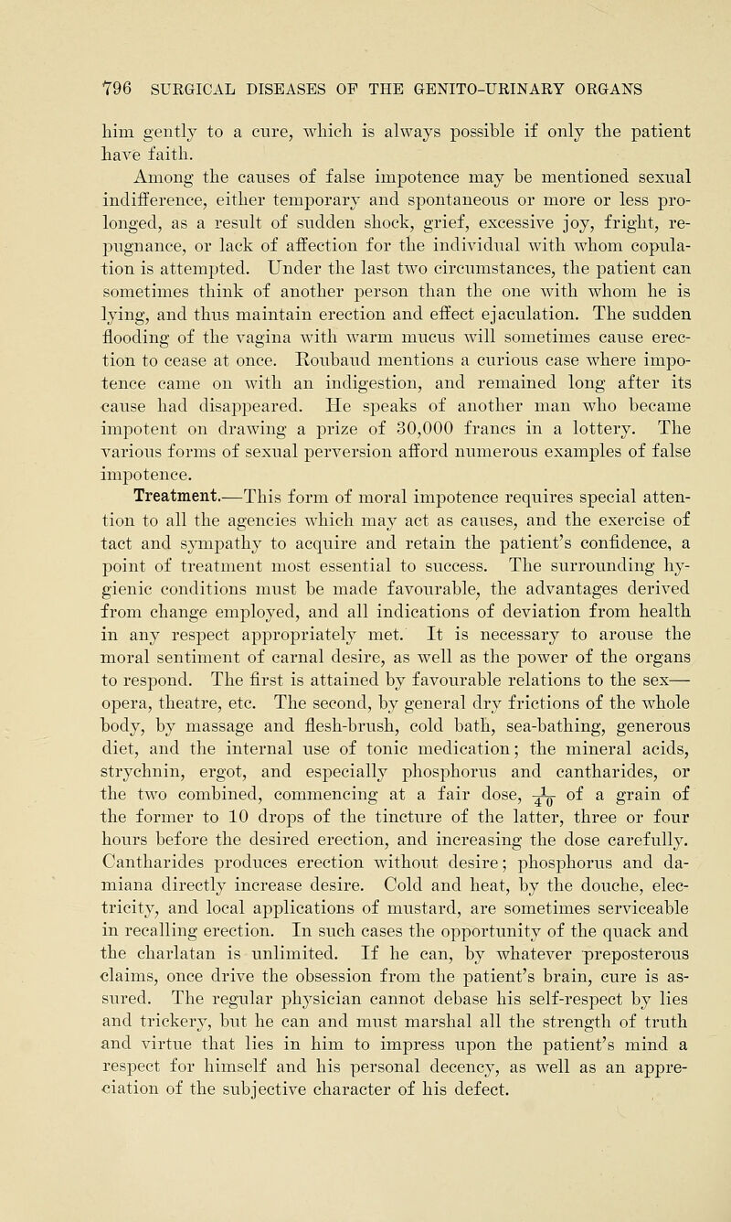him gently to a cure, which is always possible if only the patient have faith. Among the causes of false impotence may be mentioned sexual indifference, either temporary and spontaneous or more or less pro- longed, as a result of sudden shock, grief, excessive joy, fright, re- pugnance, or lack of affection for the individual with whom copula- tion is attempted. Under the last two circumstances, the patient can sometimes think of another person than the one with whom he is lying, and thus maintain erection and effect ejaculation. The sudden flooding of the vagina with warm mucus will sometimes cause erec- tion to cease at once. Roubaucl mentions a curious case where impo- tence came on with an indigestion, and remained long after its cause had disappeared. He speaks of another man who became impotent on drawing a prize of 30,000 francs in a lottery. The various forms of sexual perversion afford numerous examples of false impotence. Treatment.—This form of moral impotence requires special atten- tion to all the agencies which may act as causes, and the exercise of tact and sympathy to acquire and retain the patient's confidence, a point of treatment most essential to success. The surrounding hy- gienic conditions must be made favourable, the advantages derived from change employed, and all indications of deviation from health in any respect appropriately met. It is necessary to arouse the moral sentiment of carnal desire, as well as the power of the organs to respond. The first is attained by favourable relations to the sex— opera, theatre, etc. The second, by general dry frictions of the whole body, by massage and flesh-brush, cold bath, sea-bathing, generous diet, and the internal use of tonic medication; the mineral acids, strychnin, ergot, and especially phosphorus and cantharides, or the two combined, commencing at a fair dose, -^ of a grain of the former to 10 drops of the tincture of the latter, three or four hours before the desired erection, and increasing the dose carefully. Cantharides produces erection without desire; phosphorus and da- miana directly increase desire. Cold and heat, by the douche, elec- tricity, and local applications of mustard, are sometimes serviceable in recalling erection. In such cases the opportunity of the quack and the charlatan is unlimited. If he can, by whatever preposterous claims, once drive the obsession from the patient's brain, cure is as- sured. The regular physician cannot debase his self-respect by lies and trickery, but he can and must marshal all the strength of truth and virtue that lies in him to impress upon the patient's mind a respect for himself and his personal decency, as well as an appre- ciation of the subjective character of his defect.