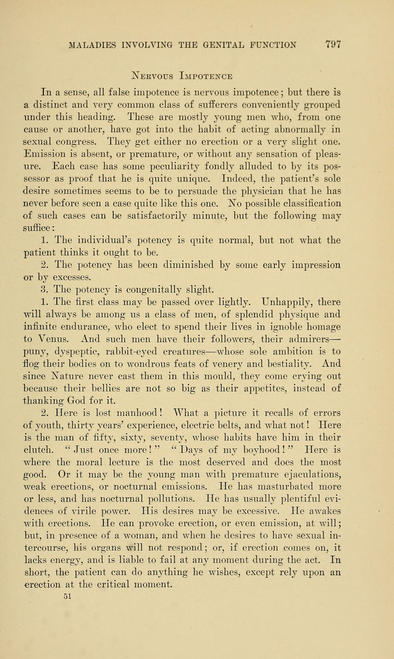 Nervous Impotence In a sense, all false impotence is nervous impotence; but there is a distinct and very common class of sufferers conveniently grouped under this heading. These are mostly young men who, from one cause or another, have got into the habit of acting abnormally in sexual congress. They get either no erection or a very slight one. Emission is absent, or premature, or without any sensation of pleas- ure. Each case has some peculiarity fondly alluded to by its pos- sessor as proof that he is quite unique. Indeed, the patient's sole desire sometimes seems to be to persuade the physician that he has never before seen a case quite like this one. No possible classification of such cases can be satisfactorily minute, but the following may suffice: 1. The individual's potency is quite normal, but not what the patient thinks it ought to be. 2. The potency has been diminished by some early impression or by excesses. 3. The potency is congenitally slight. 1. The first class may be passed over lightly. Unhappily, there will always be among us a class of men, of splendid physique and infinite endurance, who elect to spend their lives in ignoble homage to Venus. And such men have their followers, their admirers— puny, dyspeptic, rabbit-eyed creatures—whose sole ambition is to flog their bodies on to wondrous feats of venery and bestiality. And since Nature never cast them in this mould, they come crying out because their bellies are not so big as their appetites, instead of thanking God for it. 2. Here is lost manhood! What a picture it recalls of errors of youth, thirty years' experience, electric belts, and what not! Here is the man of fifty, sixty, seventy, whose habits have him in their clutch.  Just once more !   Days of my boyhood !  Here is where the moral lecture is the most deserved and does the most good. Or it may be the young man with premature ejaculations, weak erections, or nocturnal emissions. He has masturbated more or less, and has nocturnal pollutions. He has usually plentiful evi- dences of virile power. His desires may be excessive. He awakes with erections. He can provoke erection, or even emission, at will; but, in presence of a woman, and when he desires to have sexual in- tercourse, his organs will not respond; or, if erection comes on, it lacks energy, and is liable to fail at any moment during the act. In short, the patient can do anything he wishes, except rely upon an erection at the critical moment. 51