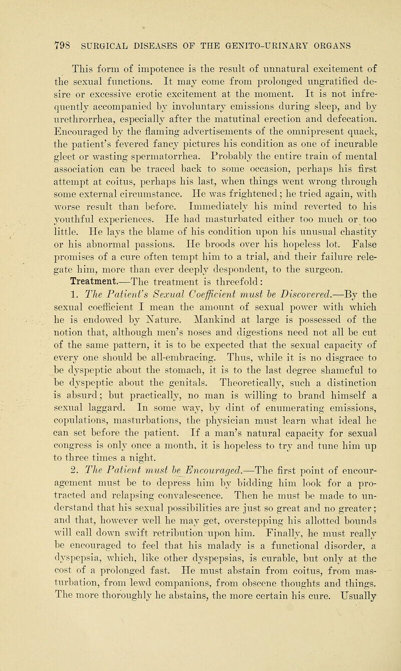 This form of impotence is the result of unnatural excitement of the sexual functions. It may come from prolonged ungratified de- sire or excessive erotic excitement at the moment. It is not infre- quently accompanied by involuntary emissions during sleep, and by urethrorrhea, especially after the matutinal erection and defecation. Encouraged by the flaming advertisements of the omnipresent quack,, the patient's fevered fancy pictures his condition as one of incurable gleet or wasting spermatorrhea. Probably the entire train of mental association can be traced back to some occasion, perhaps his first attempt at coitus, perhaps his last, when things went wrong through some external circumstance. He was frightened; he tried again, with worse result than before. Immediately his mind reverted to his youthful experiences. He had masturbated either too much or too little. He lays the blame of his condition upon his unusual chastity or his abnormal passions. He broods over his hopeless lot. False promises of a cure often tempt him to a trial, and their failure rele- gate him, more than ever deeply despondent, to the surgeon. Treatment.—The treatment is threefold: 1. The Patient's Sexual Coefficient must be Discovered.—By the sexual coefficient I mean the amount of sexual power with which he is endowed by Nature. Mankind at large is possessed of the notion that, although men's noses and digestions need not all be cut of the same pattern, it is to be expected that the sexual capacity of every one should be all-embracing. Thus, while it is no disgrace to be dyspeptic about the stomach, it is to the last degree shameful to be dyspeptic about the genitals. Theoretically, such a distinction is absurd; but practically, no man is willing to brand himself a sexual laggard. In some way, by dint of enumerating emissions, copulations, masturbations, the physician must learn what ideal he can set before the patient. If a man's natural capacity for sexual congress is only once a month, it is hopeless to try and tune him up to three times a night. 2. The Patient must he Encouraged.—The first point of encour- agement must be to depress him by bidding him look for a pro- tracted and relapsing convalescence. Then he must be made to un- derstand that his sexual possibilities are just so great and no greater; and that, however well he may get, overstepping his allotted bounds will call down swift retribution upon him. Finally, he must really be encouraged to feel that his malady is a functional disorder, a dyspepsia, which, like other dyspepsias, is curable, but only at the cost of a prolonged fast. He must abstain from coitus, from mas- turbation, from lewd companions, from obscene thoughts and things. The more thoroughly he abstains, the more certain his cure. Usually