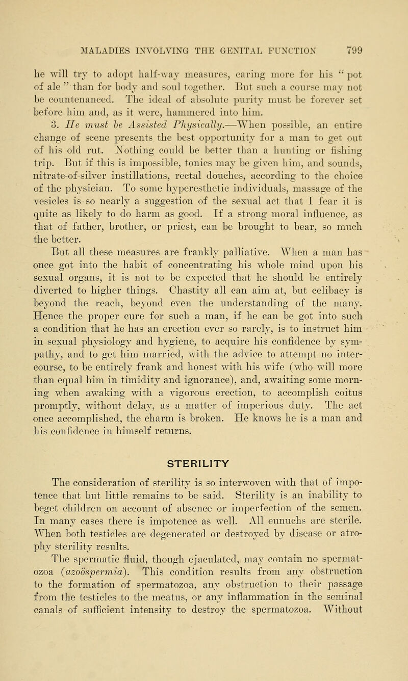 he will try to adopt half-way measures, caring more for his  pot of ale than for body and soul together. But such a course may not he countenanced. The ideal of absolute purity must be forever set before him and, as it were, hammered into him. 3. lie must be Assisted Physically.—When possible, an entire change of scene presents the best opportunity for a man to get out of his old rut. ^Nothing could be better than a hunting or fishing trip. But if this is impossible, tonics may be given him, and sounds, nitrate-of-silver instillations, rectal douches, according to the choice of the physician. To some hyperesthetic individuals, massage of the vesicles is so nearly a suggestion of the sexual act that I fear it is quite as likely to do harm as good. If a strong moral influence, as that of father, brother, or priest, can be brought to bear, so much the better. But all these measures are frankly palliative. When a man has once got into the habit of concentrating his whole mind upon his sexual organs, it is not to be expected that he should be entirely diverted to higher things. Chastity all can aim at, but celibacy is beyond the reach, beyond even the understanding of the many. Hence the proper cure for such a man, if he can be got into such a condition that he has an erection ever so rarely, is to instruct him in sexual physiology and hygiene, to acquire his confidence by sym- pathy, and to get him married, with the advice to attempt no inter- course, to be entirely frank and honest with his wife (who will more than equal him in timidity and ignorance), and, awaiting some morn- ing when awaking with a vigorous erection, to accomplish coitus promptly, without delay, as a matter of imperious duty. The act once accomplished, the charm is broken. He knows he is a man and his confidence in himself returns. STERILITY The consideration of sterility is so interwoven with that of impo- tence that but little remains to be said. Sterility is an inability to beget children on account of absence or imperfection of the semen. In many cases there is impotence as well. All eunuchs are sterile. When both testicles are degenerated or destroyed by disease or atro- phy sterility results. The spermatic fluid, though ejaculated, may contain no spermat- ozoa (azoospermia). This condition results from any obstruction to the formation of spermatozoa, any obstruction to their passage from the testicles to the meatus, or any inflammation in the seminal canals of sufficient intensity to destroy the spermatozoa. Without