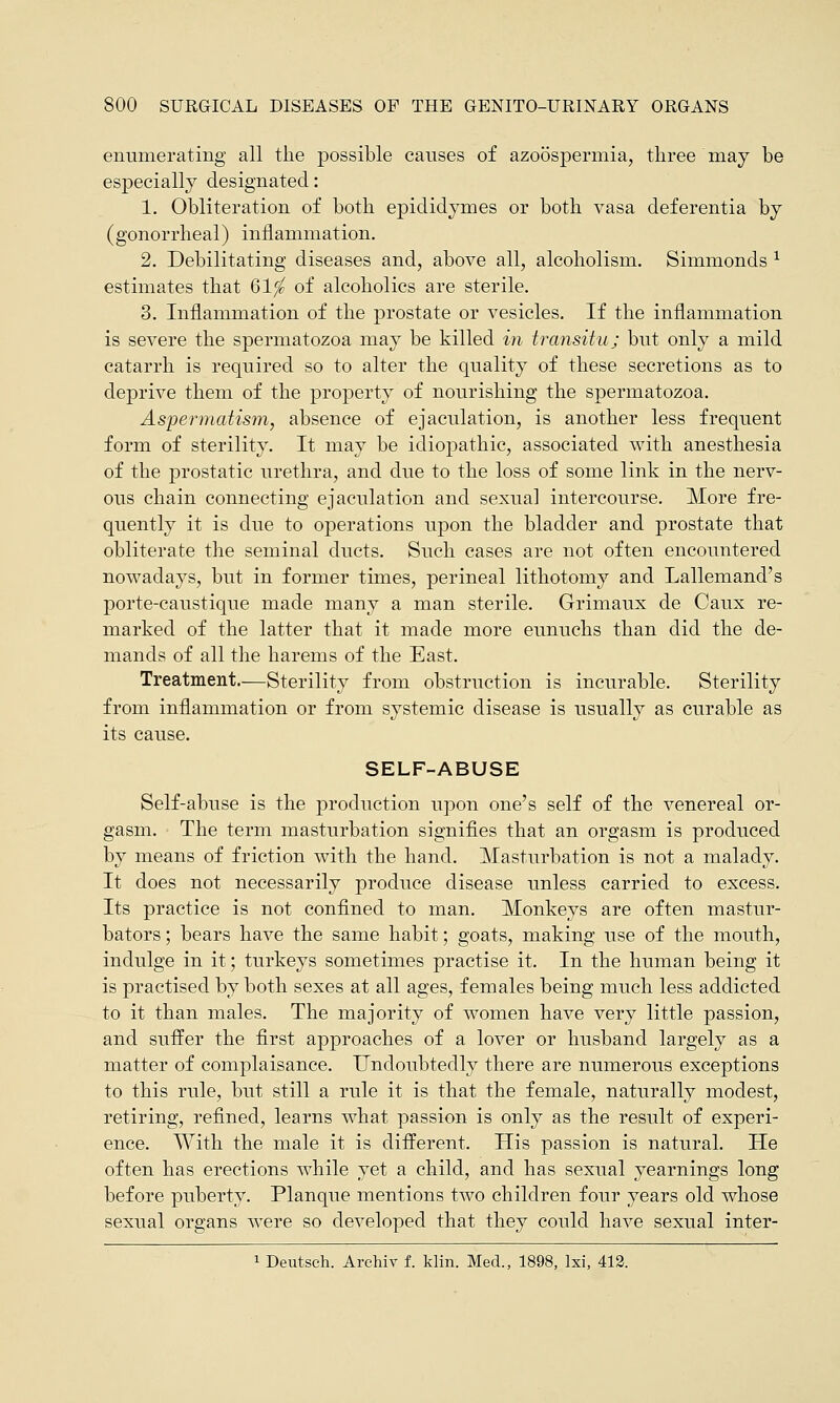 enumerating all the possible causes of azoospermia, three may be especially designated: 1. Obliteration of both epididymes or both vasa deferentia by (gonorrheal) inflammation. 2. Debilitating diseases and, above all, alcoholism. Simmonds 1 estimates that 61$ of alcoholics are sterile. 3. Inflammation of the prostate or vesicles. If the inflammation is severe the spermatozoa may be killed in transitu; but only a mild catarrh is required so to alter the quality of these secretions as to deprive them of the property of nourishing the spermatozoa. Aspermatism, absence of ejaculation, is another less frequent form of sterility. It may be idiopathic, associated with anesthesia of the prostatic urethra, and due to the loss of some link in the nerv- ous chain connecting ejaculation and sexual intercourse. More fre- quently it is due to operations upon the bladder and prostate that obliterate the seminal ducts. Such cases are not often encountered nowadays, but in former times, perineal lithotomy and Lallemand's porte-caustique made many a man sterile. Grimaux de Caux re- marked of the latter that it made more eunuchs than did the de- mands of all the harems of the East. Treatment.—Sterility from obstruction is incurable. Sterility from inflammation or from systemic disease is usually as curable as its cause. SELF-ABUSE Self-abuse is the production upon one's self of the venereal or- gasm. The term masturbation signifies that an orgasm is produced by means of friction with the hand. Masturbation is not a malady. It does not necessarily produce disease unless carried to excess. Its practice is not confined to man. Monkeys are often mastur- bators; bears have the same habit; goats, making use of the mouth, indulge in it; turkeys sometimes practise it. In the human being it is practised by both sexes at all ages, females being much less addicted to it than males. The majority of women have very little passion, and suffer the first approaches of a lover or husband largely as a matter of complaisance. Undoubtedly there are numerous exceptions to this rule, but still a rule it is that the female, naturally modest, retiring, refined, learns what passion is only as the result of experi- ence. With the male it is different. His passion is natural. He often has erections while yet a child, and has sexual yearnings long before puberty. Planque mentions two children four years old whose sexual organs were so developed that they could have sexual inter- 1 Deutsch. Archiv f. klin. Med., 1898, lxi, 412.