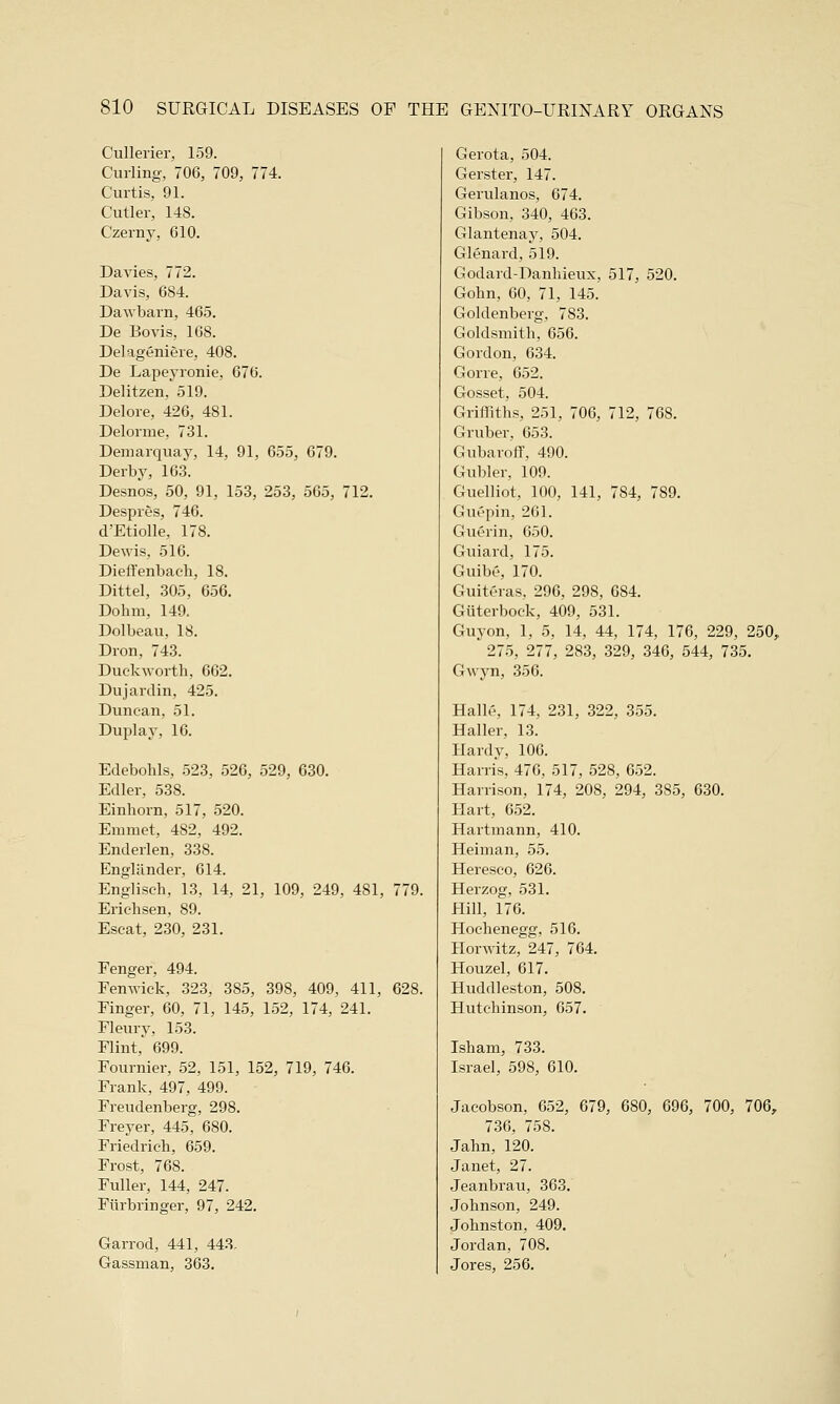 Cullerier, 159. Curling, 706, 709, 774. Curtis, 91. Cutler, 148. Czerny, 610. Davies, 772. Davis, 684. Dawbarn, 465. De Bovis, 168. Delageniere, 408. De Lapeyronie, 676. Delitzen, 519. Delore, 426, 481. Delorme, 731. Demarquay, 14, 91, 655, 679. Derby, 163. Desnos, 50, 91, 153, 253, 565, 712. Despres, 746. d'Etiolle, 178. Dewis, 516. Dieffenbaeh, 18. Dittel, 305, 656. Dohm, 149. Dolbeau, 18. Dron, 743. Duckworth, 662. Dujardin, 425. Duncan, 51. Duplay, 16. Edebohls, 523, 526, 529, 630. Edler, 538. Einhorn, 517, 520. Emmet, 482, 492. Enderlen, 338. Engliinder, 614. Engliseh, 13, 14, 21, 109, 249, 481, 779. Erichsen, 89. Escat, 230, 231. Fenger, 494. Fenwick, 323, 385, 398, 409, 411, 628. Finger, 60, 71, 145, 152, 174, 241. Fleury, 153. Flint, 699. Founder, 52, 151, 152, 719, 746. Frank, 497, 499. Freudenberg, 298. Freyer, 445, 680. Friedrich, 659. Frost, 768. Fuller, 144, 247. Furbringer, 97, 242. Garrod, 441, 443. Gassman, 363. Gerota, 504. Gerster, 147. Gerulanos, 674. Gibson, 340, 463. Glantenay, 504. Glenard, 519. Godard-Danhieux, 517, 520. Gohn, 60, 71, 145. Goldenberg, 7 S3. Goldsmith, 656. Gordon, 634. Gone, 652. Gosset, 504. Griffiths, 251, 706, 712, 768. Gruber, 653. Gubaroff, 490. Gubler, 109. Guelliot, 100, 141, 7S4, 789. Guepin, 201. Guerin, 650. Guiard, 175. Guibe, 170. Guitgras, 296, 298, 6S4. Giiterbock, 409, 531. Guyon, 1, 5, 14, 44, 174, 176, 229, 250, 275, 277, 283, 329, 346, 544, 735. Gwyn, 356. Halle, 174, 231, 322, 355. Haller, 13. Hardy, 106. Harris, 476, 517, 528, 652. Harrison, 174, 208, 294, 385, 630. Hart, 652. Hartmann, 410. Heiman, 55. Hereseo, 626. Herzog, 531. Hill, 176. Hoehenegg, 516. Horwitz, 247, 764. Houzel, 617. HuchUeston, 508. Hutchinson, 657. Isham, 733. Israel, 598, 610. Jacobson, 652, 679, 680, 696, 700, 706, 736, 758. Jahn, 120. Janet, 27. Jeanbrau, 363. Johnson, 249. Johnston, 409. Jordan, 708. Jores, 256.