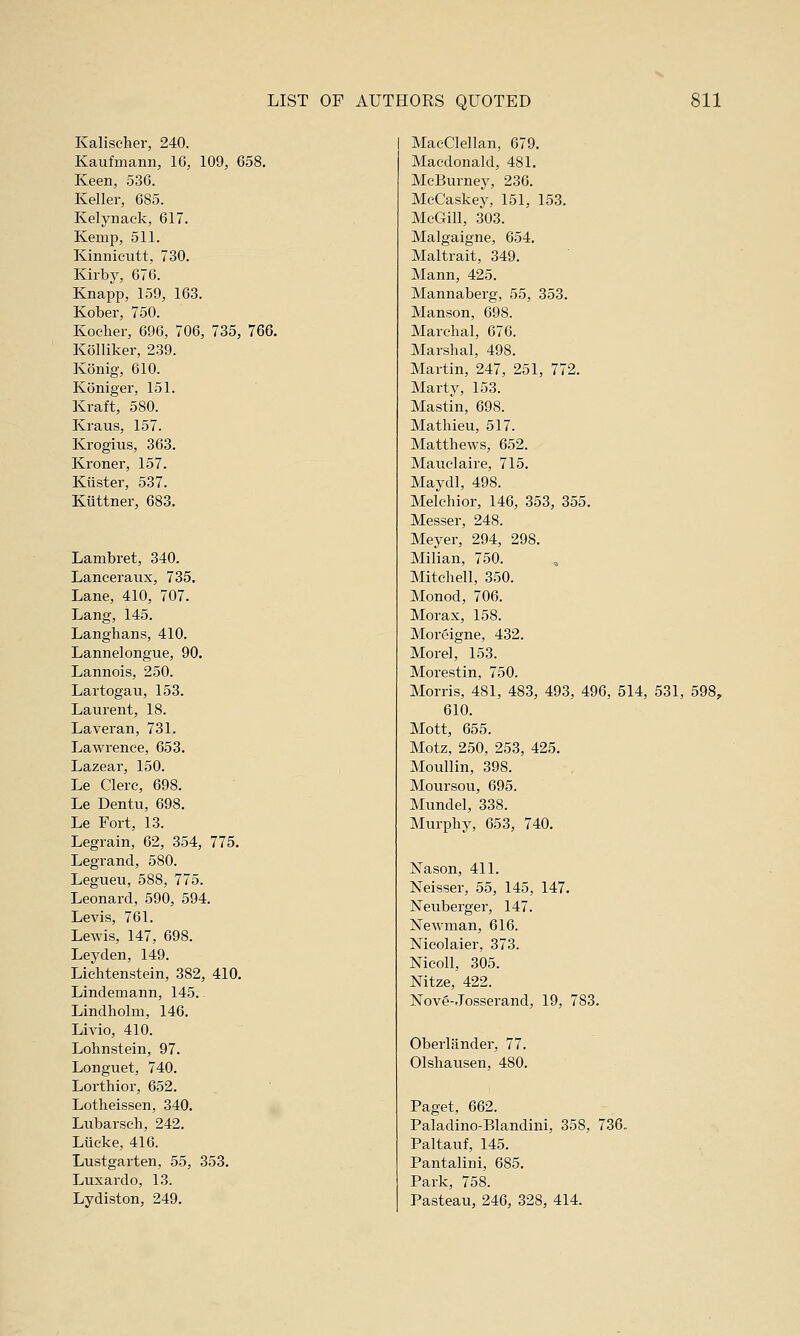 Kalischer, 240. Kaufmann, 16, 109, 658. Keen, 536. Keller, 685. Kelynack, 617. Kemp, 511. Kinnicutt, 730. Kirby, 676. Knapp, 159, 163. Kober, 750. Kocher, 696, 706, 735, 766. Kolliker, 239. Konig, 610. Koniger, 151. Kraft, 580. Kraus, 157. Krogius, 363. Kroner, 157. Kiister, 537. Kuttner, 683. Lambret, 340. Lanceranx, 735. Lane, 410, 707. Lang, 145. Langhans, 410. Lannelongue, 90. Lannois, 250. Lartogan, 153. Laurent, 18. Laveran, 731. Lawrence, 653. Lazear, 150. Le Clerc, 698. Le Dentu, 698. Le Fort, 13. Legrain, 62, 354, 775. Legrand, 580. Legueu, 588, 775. Leonard, 590, 594. Levis, 761. Lewis, 147, 698. Leyden, 149. Liechtenstein, 382, 410. Lindemann, 145.. Lindhohn, 146. Livio, 410. Lohnstein, 97. Longuet, 740. Lorthior, 652. Lotheissen, 340. Lubarseh, 242. Liicke, 416. Lustgarten, 55, 353. Luxardo, 13. Lydiston, 249. MacCIellan, 679. Macdonald, 481. McBurney, 236. McCaskey, 151, 153. McGill, 303. Malgaigne, 654. Maltrait, 349. Mann, 425. Mannaberg, 55, 353. Manson, 698. Marehal, 676. Marshal, 498. Martin, 247, 251, 772. Marty, 153. Mastin, 698. Mathieu, 517. Matthews, 652. Mauelaire, 715. Maydl, 498. Melchior, 146, 353, 355. Messer, 248. Meyer, 294, 298. Milian, 750. Mitchell, 350. Monod, 706. Morax, 158. Moreigne, 432. Morel, 153. Morestin, 750. Morris, 481, 483, 493, 496, 514, 531, 598, 610. Mott, 655. Motz, 250, 253, 425. Moullin, 398. Moursou, 695. Mundel, 33S. Murphy, 653, 740. Nason, 411. Neisser, 55, 145, 147. Neuberger, 147. Newman, 616. Mcolaier, 373. Nicoll, 305. Nitze, 422. ISTove-Josserand, 19, 783. Oberlander, 77. Olshausen, 480. Paget, 662. Paladino-Blandini, 358, 736, Paltauf, 145. Pantalini, 685. Park, 758. Pasteau, 246, 328, 414.