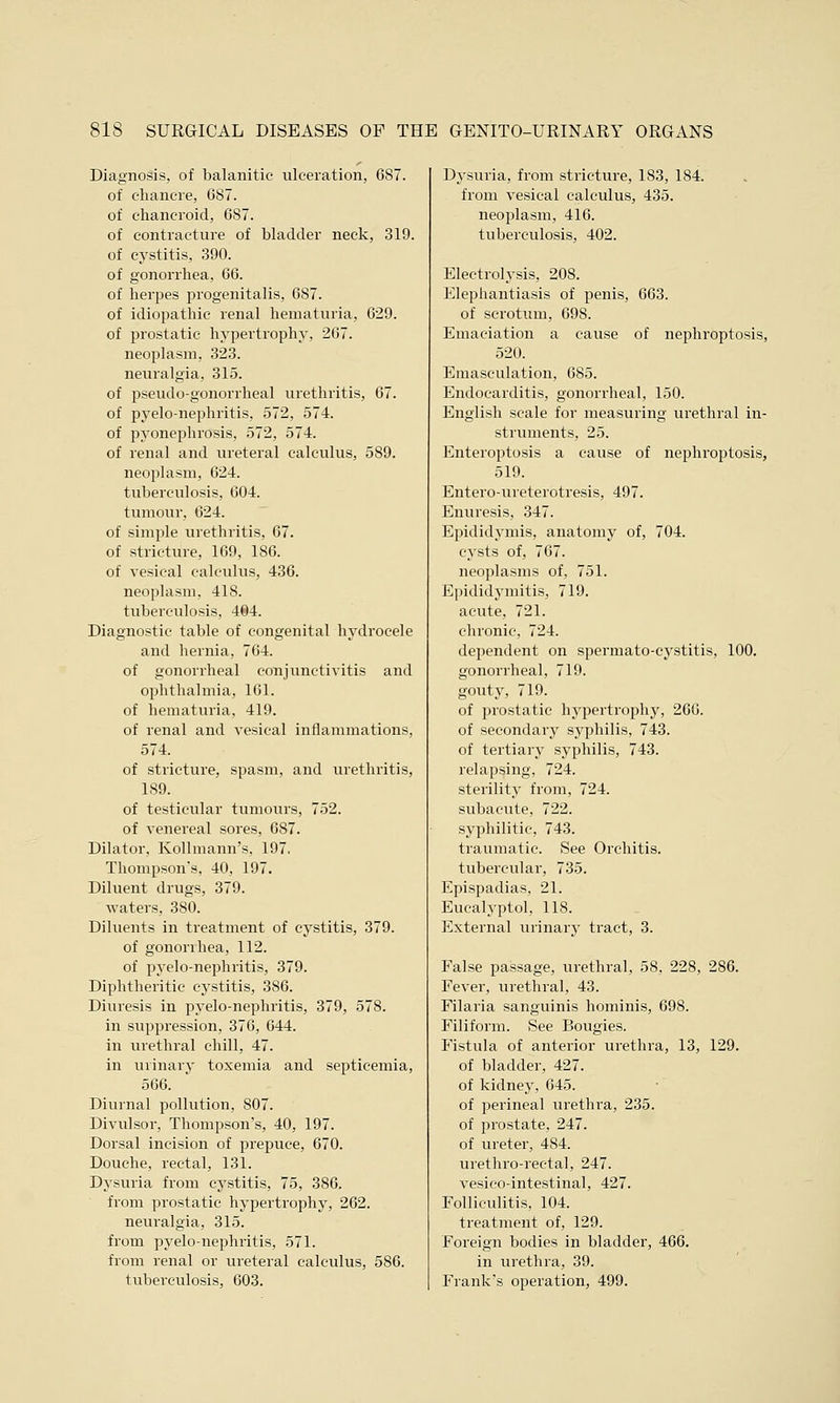 Diagnosis, of balanitic ulceration, 687. of chancre, 6S7. of chancroid, 687. of contracture of bladder neck, 319. of cystitis, 390. of gonorrhea, 66. of herpes progenitalis, 687. of idiopathic renal hematuria, 629. of prostatic hypertrophy, 267. neoplasm, 323. neuralgia, 315. of pseudo-gonorrheal urethritis, 67. of pyelo-nephritis, 572, 574. of pyonephrosis, 572, 574. of renal and ureteral calculus, 589. neoplasm, 624. tuberculosis, 604. tumour, 624. of simple urethritis, 67. of stricture, 169, 186. of vesical calculus, 436. neoplasm, 418. tuberculosis, 404. Diagnostic table of congenital hydrocele and hernia, 764. of gonorrheal conjunctivitis and ophthalmia, 161. of hematuria, 419. of renal and vesical inflammations, 574. of stricture, spasm, and urethritis, 189. of testicular tumours, 752. of venereal sores, 687. Dilator, Kollmann's, 197. Thompson's, 40, 197. Diluent drugs, 379. waters, 380. Diluents in treatment of cystitis, 379. of gonorrhea, 112. of pyelo-nephritis, 379. Diphtheritic cystitis, 386. Diuresis in pyelo-nephritis, 379, 578. in suppression, 376, 644. in urethral chill, 47. in urinary toxemia and septicemia, 566. Diurnal pollution, S07. Divulsor, Thompson's, 40, 197. Dorsal incision of prepuce, 670. Douche, rectal, 131. Dysuria from cystitis, 75, 386. from prostatic hypertrophy, 262. neuralgia, 315. from pyelo-nephritis, 571. from renal or ureteral calculus, 586. tuberculosis, 603. Dysuria, from stricture, 183, 184. from vesical calculus, 435. neoplasm, 416. tuberculosis, 402. Electrolysis, 208. Elephantiasis of penis, 663. of scrotum, 698. Emaciation a cause of nephroptosis, 520. Emasculation, 685. Endocarditis, gonorrheal, 150. English scale for measuring urethral in- struments, 25. Enteroptosis a cause of nephroptosis, 519. Entero-ureterotresis, 497. Enuresis, 347. Epididymis, anatomy of, 704. cysts of, 767. neoplasms of, 751. Epididymitis, 719. acute, 721. chronic, 724. dependent on spermato-cystitis, 100. gonorrheal, 719. gouty, 719. of prostatic hypertrophy, 266. of secondary syphilis, 743. of tertiary syphilis, 743. relapsing, 724. sterility from, 724. subacute, 722. syphilitic, 743. traumatic. See Orchitis. tubercular, 735. Epispadias. 21. Eucalyptol, 118. External urinary tract, 3. False passage, urethral, 58, 228, 286. Fever, urethral, 43. Filaria sanguinis hominis, 698. Filiform. See Bougies. Fistula of anterior urethra, 13, 129. of bladder, 427. of kidney, 645. of perineal urethra, 235. of prostate, 247. of ureter, 484. urethro-rectal, 247. vesicointestinal, 427. Folliculitis, 104. treatment of, 129. Foreign bodies in bladder, 466. in urethra, 39. Frank's operation, 499.