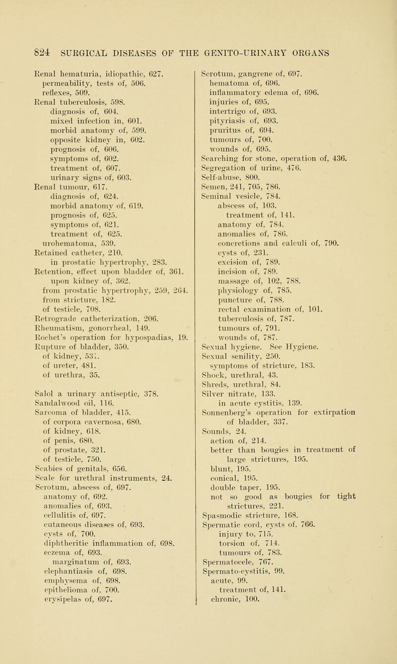 Renal hematuria, idiopathic, 627. permeability, tests of, 506. reflexes, 509. Renal tuberculosis, 598. diagnosis of, 604. mixed infection in, 601. morbid anatomy of, 599. opposite kidney in, 602. prognosis of, 606. symptoms of, 602. treatment of, 607. urinary signs of, 603. Renal tumour, 617. diagnosis of, 624. morbid anatomy of, 619. prognosis of, 625. symptoms of, 621. treatment of, 625. urohematoma, 539. Retained catheter, 210. in prostatic hypertrophy, 283. Retention, effect upon bladder of, 361. upon kidney of, 362. from prostatic hypertrophy, 259, 264. from stricture, 182. of testicle, 708. Retrograde catheterization, 206. Rheumatism, gonorrheal, 149. Rochet's operation for hypospadias, 19. Rupture of bladder, 350. of kidney, 531. of ureter, 481. of urethra, 35. Salol a urinary antiseptic, 378. Sandalwood oil, 116. Sarcoma of bladder, 415. of corpora cavernosa, 680. of kidney, 618. of penis, 680. of prostate, 321. of testicle, 750. Scabies of genitals, 656. Scale for urethral instruments, 24. Scrotum, abscess of, 697. anatomy of, 692. anomalies of, 693. cellulitis of, 697. cutaneous diseases of, 693. cysts of, 700. diphtheritic inflammation of, 698. eczema of, 693. marginatum of, 693. elephantiasis of, 698. emphysema of, 698. epithelioma of, 700. erysipelas of, 697. Scrotum, gangrene of, 697. hematoma of, 696. inflammatory edema of, 696. injuries of, 695. intertrigo of, 693. pityriasis of, 693. pruritus of, 694. tumours of, 700. wounds of, 695. Searching for stone, operation of, 436. Segregation of urine, 476. Self-abuse, 800. Semen, 241, 705, 786. Seminal vesicle, 784. abscess of, 103. treatment of, 141. anatomy of, 784. anomalies of, 786. concretions and calculi of, 790. cysts of, 231. excision of, 789. incision of, 789. massage of, 102, 788. physiology of, 785. puncture of, 788. rectal examination of, 101. tuberculosis of, 787. tumours of, 791. wounds of, 787. Sexual hygiene. See Hygiene. Sexual senility, 250. symptoms of stricture, 183. Shock, urethral, 43. Shreds, urethral, 84. Silver nitrate, 133. in acute cystitis, 139. Sonnenberg's operation for extirpation of bladder, 337. Sounds, 24. action of, 214. better than bougies in treatment of large strictures, 195. blunt, 195. conical, 195. double taper, 195. not so good as bougies for tight strictures, 221. Spasmodic stricture, 168. Spermatic cord, cysts of, 766. injury to, 715. torsion of, 714. tumours of, 783. Spermatocele, 767. Spermato-cystitis, 99. acute, 99. treatment of, 141. chronic, 100.