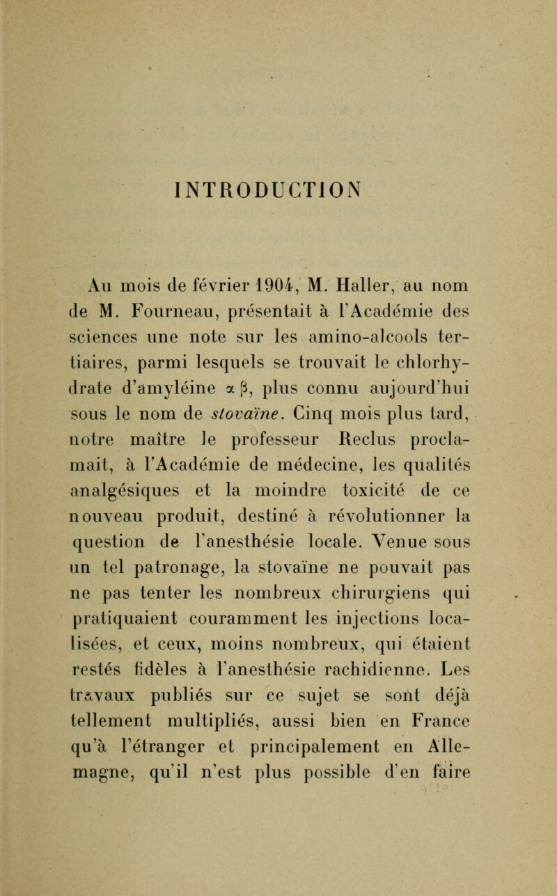 INTRODUCTION Au mois de février 1904, M. Haller, au nom de M. Fourneau, présentait à l'Académie des sciences une note sur les amino-alcools ter- tiaires, parmi lesquels se trouvait le chlorhy- drate d'amyléine a p, plus connu aujourd'hui sous le nom de stovaïne. Cinq mois plus tard, notre maître le professeur Reclus procla- mait, à l'Académie de médecine, les qualités analgésiques et la moindre toxicité de ce nouveau produit, destiné à révolutionner la question de l'anesthésie locale. Venue sous un tel patronage, la stovaïne ne pouvait pas ne pas tenter les nombreux chirurgiens qui pratiquaient couramment les injections loca- lisées, et ceux, moins nombreux, qui étaient restés fidèles à l'anesthésie rachidienne. Les travaux publiés sur ce sujet se sont déjà tellement multipliés, aussi bien en France qu'à l'étranger et principalement en Alle- magne, qu'il n'est plus possible d'en faire