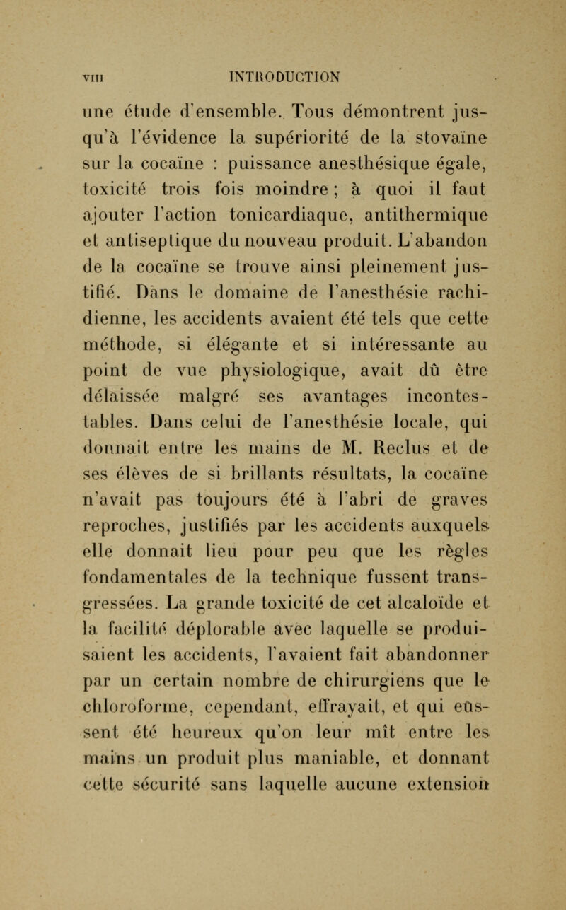 une étude d'ensemble. Tous démontrent jus- qu'à l'évidence la supériorité de la stovaïne sur la cocaïne : puissance anesthésique égale, toxicité trois fois moindre ; à quoi il faut ajouter Faction tonicardiaque, antithermique et antiseptique du nouveau produit. L'abandon de la cocaïne se trouve ainsi pleinement jus- tifié. Dans le domaine de l'anesthésie rachi- dienne, les accidents avaient été tels que cette méthode, si élégante et si intéressante au point de vue physiologique, avait dû être délaissée malgré ses avantages incontes- tables. Dans celui de l'anesthésie locale, qui donnait entre les mains de M. Reclus et de ses élèves de si brillants résultats, la cocaïne n'avait pas toujours été à l'abri de graves reproches, justifiés par les accidents auxquels elle donnait lieu pour peu que les règles fondamentales de la technique fussent trans- gressées. La grande toxicité de cet alcaloïde et la facilité déplorable avec laquelle se produi- saient les accidents, F avaient fait abandonner par un certain nombre de chirurgiens que le chloroforme, cependant, effrayait, et qui eus- sent été heureux qu'on leur mît entre les mains un produit plus maniable, et donnant cette sécurité sans laquelle aucune extension