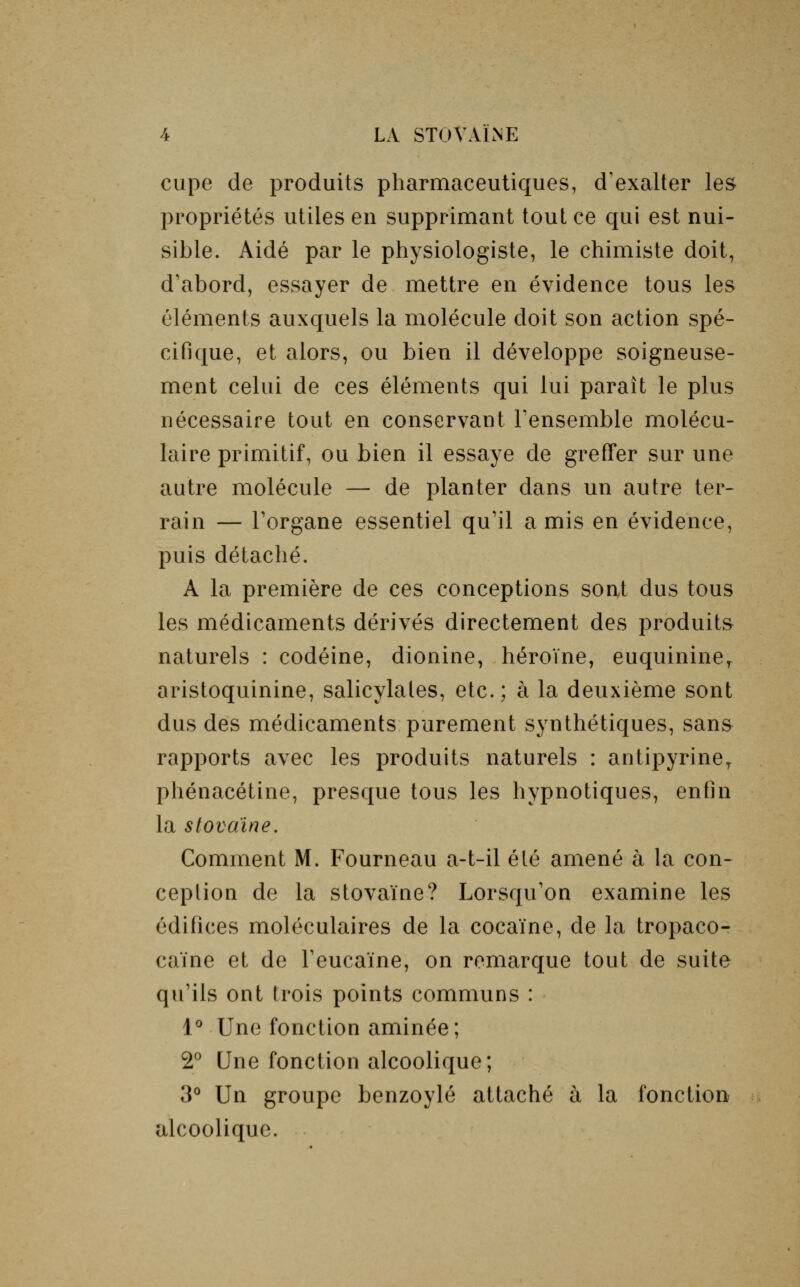 cupe de produits pharmaceutiques, d'exalter les propriétés utiles en supprimant tout ce qui est nui- sible. Aidé par le physiologiste, le chimiste doit, d'abord, essayer de mettre en évidence tous les éléments auxquels la molécule doit son action spé- cifique, et alors, ou bien il développe soigneuse- ment celui de ces éléments qui lui paraît le plus nécessaire tout en conservant l'ensemble molécu- laire primitif, ou bien il essaye de greffer sur une autre molécule — de planter dans un autre ter- rain — l'organe essentiel qu'il a mis en évidence, puis détaché. A la première de ces conceptions sont dus tous les médicaments dérivés directement des produits naturels : codéine, dionine, héroïne, euquininer aristoquinine, salicylales, etc.; à la deuxième sont dus des médicaments purement synthétiques, sans rapports avec les produits naturels : antipyriner phénacétine, presque tous les hypnotiques, enfin la stovaïne. Comment M. Fourneau a-t-il été amené à la con- ception de la stovaïne? Lorsqu'on examine les édifices moléculaires de la cocaïne, de la tropaco- caïne et de l'eucaïne, on remarque tout de suite qu'ils ont trois points communs : 1° Une fonction aminée ; 2° Une fonction alcoolique; 3° Un groupe benzoylé attaché à la fonction alcoolique.